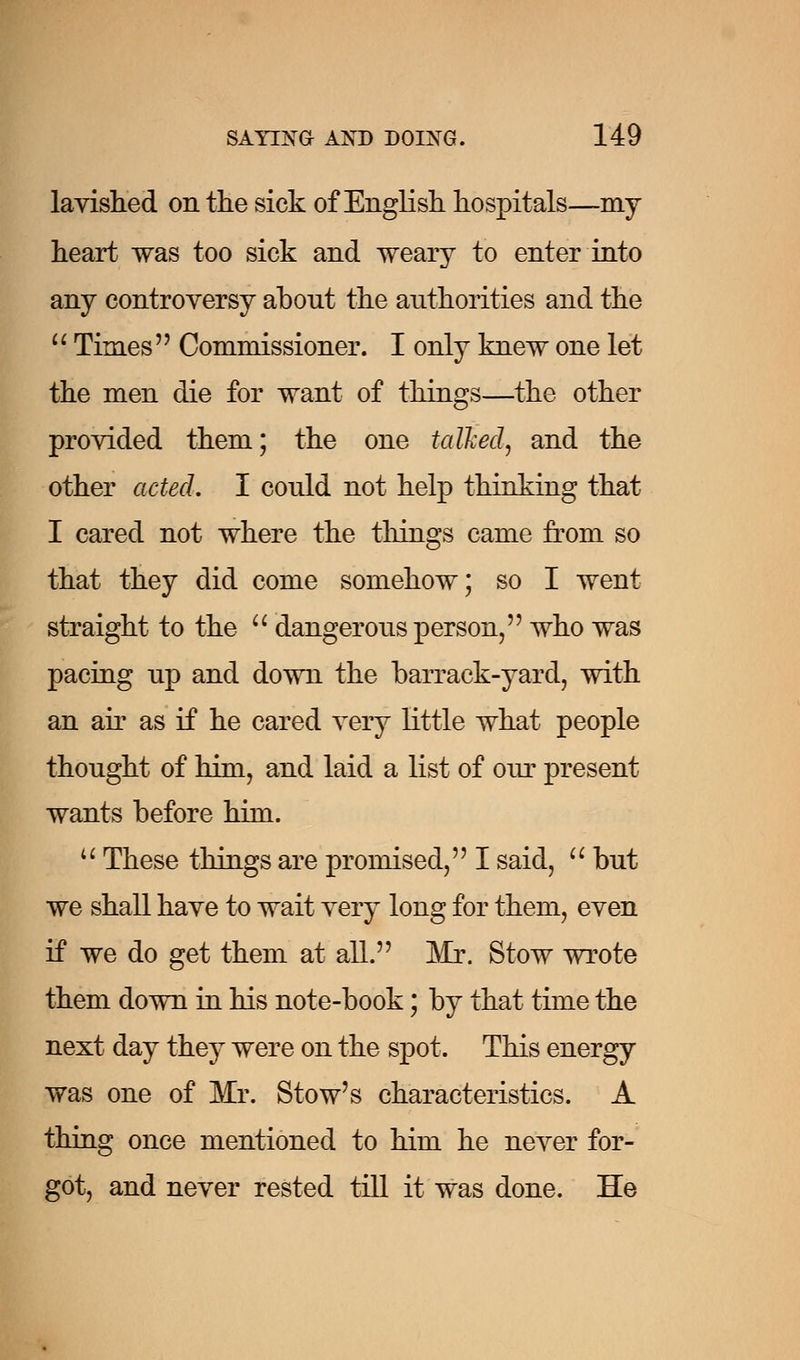 lavished on the sick of English hospitals—my heart was too sick and weary to enter into any controversy about the authorities and the  Times Commissioner. I only knew one let the men die for want of things—the other provided them; the one talked, and the other acted. I could not help thinking that I cared not where the things came from so that they did come somehow; so I went straight to the  dangerous person, who was pacing up and down the barrack-yard, with an air as if he cared very little what people thought of him, and laid a list of our present wants before him.  These things are promised, I said,  but we shall have to wait very long for them, even if we do get them at all. Mr. Stow wrote them down in his note-book; by that time the next day they were on the spot. This energy was one of Mr. Stow's characteristics. A thing once mentioned to him he never for- got, and never rested till it was done. He