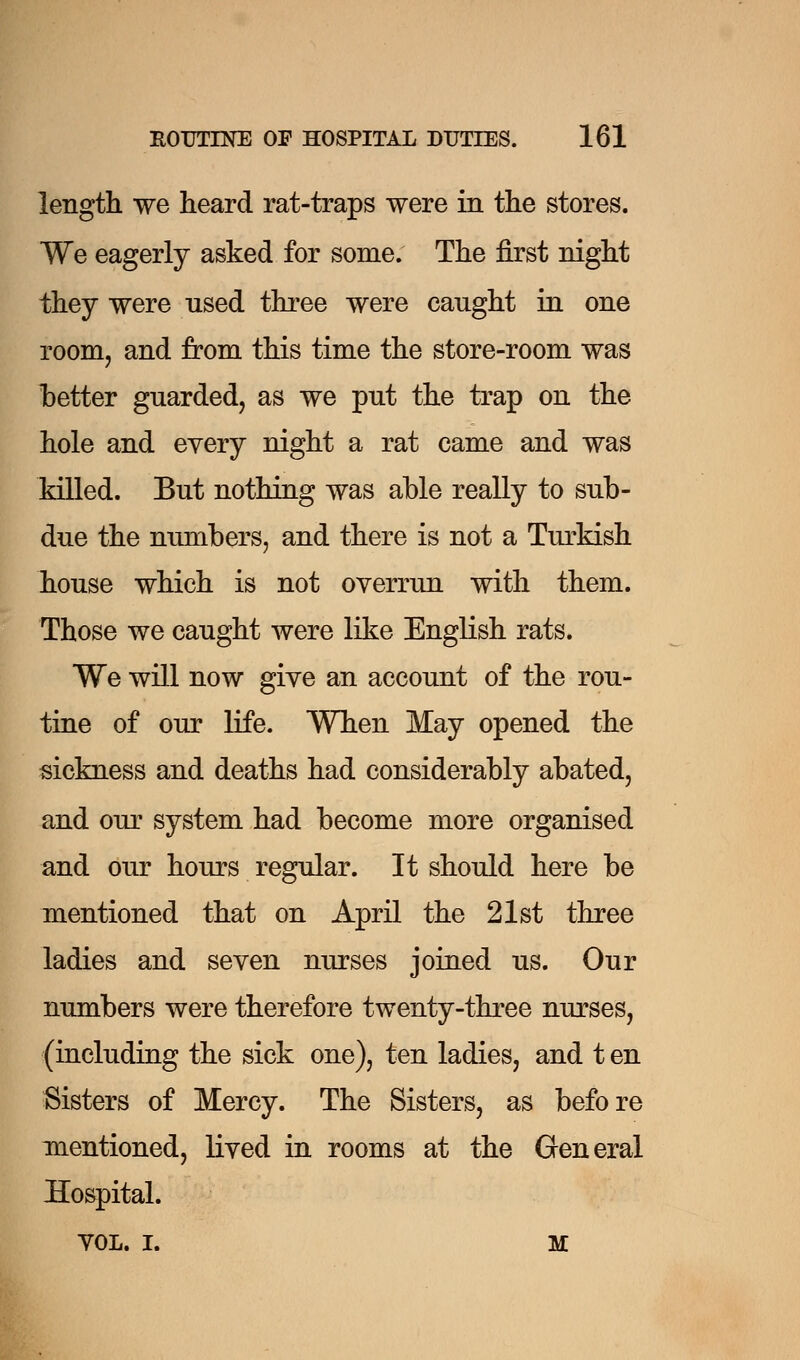 length we heard rat-traps were in the stores. We eagerly asked for some. The first night they were used three were caught in one room, and from this time the store-room was better guarded, as we put the trap on the hole and every night a rat came and was lolled. But nothing was able really to sub- due the numbers, and there is not a Turkish house which is not overrun with them. Those we caught were like English rats. We will now give an account of the rou- tine of our life. When May opened the sickness and deaths had considerably abated, and our system had become more organised and our hours regular. It should here be mentioned that on April the 21st three ladies and seven nurses joined us. Our numbers were therefore twenty-three nurses, (including the sick one), ten ladies, and t en Sisters of Mercy. The Sisters, as before mentioned, lived in rooms at the General Hospital. VOL. I. m