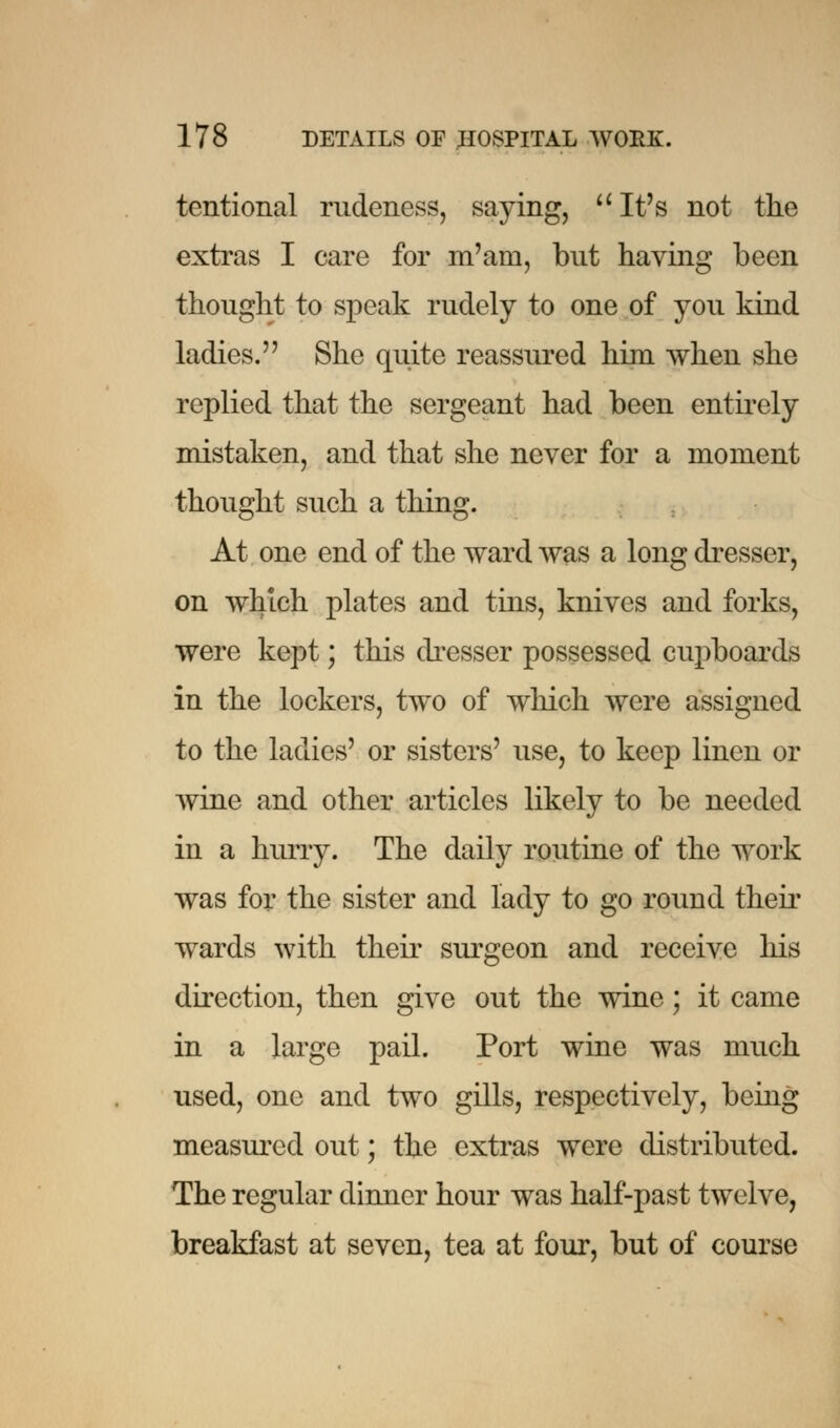 tentional rudeness, saying,  It's not the extras I care for m'am, but having been thought to speak rudely to one of you kind ladies. She quite reassured him when she replied that the sergeant had been entirely mistaken, and that she never for a moment thought such a thing. At one end of the ward was a long dresser, on which plates and tins, knives and forks, were kept; this dresser possessed cupboards in the lockers, two of which were assigned to the ladies' or sisters' use, to keep linen or wine and other articles likely to be needed in a hurry. The daily routine of the work was for the sister and lady to go round their wards with their surgeon and receive his direction, then give out the wine; it came in a large pail. Port wine was much used, one and two gills, respectively, being measured out; the extras were distributed. The regular dinner hour was half-past twelve, breakfast at seven, tea at four, but of course