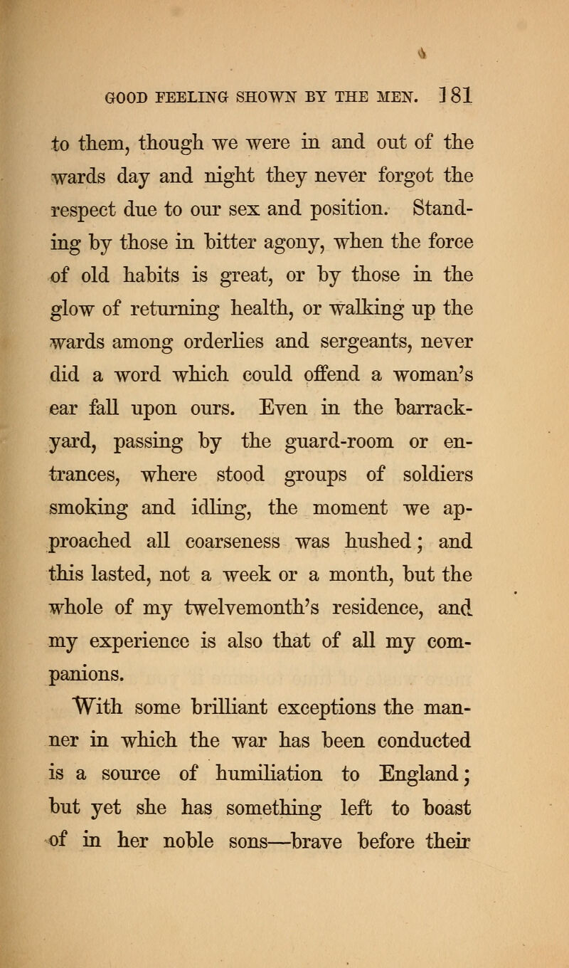 GOOD FEELING SHOWN BY THE MEN. ] 81 to them, though we were in and out of the wards day and night they never forgot the respect due to our sex and position. Stand- ing by those in bitter agony, when the force of old habits is great, or by those in the glow of returning health, or walking up the wards among orderlies and sergeants, never did a word which could offend a woman's ear fall upon ours. Even in the barrack- yard, passing by the guard-room or en- trances, where stood groups of soldiers smoking and idling, the moment we ap- proached all coarseness was hushed; and this lasted, not a week or a month, but the whole of my twelvemonth's residence, and my experience is also that of all my com- panions. With some brilliant exceptions the man- ner in which the war has been conducted is a source of humiliation to England; but yet she has something left to boast of in her noble sons—brave before their