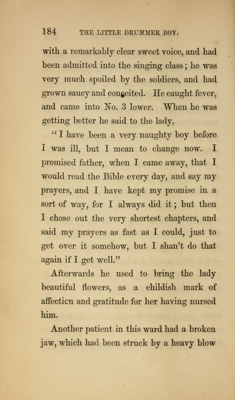 with a remarkably clear sweet voice, and had been admitted into the singing class; he was very much spoiled by the soldiers, and had grown saucy and conceited. He caught fever, and came into No. 3 lower. When he was getting better he said to the lady,  I have been a very naughty boy before I was ill, but I mean to change now. I promised father, when I came away, that I would read the Bible every day, and say my prayers, and I have kept my promise in a sort of way, for I always did it; but then I chose out the very shortest chapters, and said my prayers as fast as I could, just to get over it somehow, but I shan't do that again if I get well. Afterwards he used to bring the lady beautiful flowers, as a childish mark of affection and gratitude for her having nursed him. Another patient in this ward had a broken jaw, which had been struck by a heavy blow