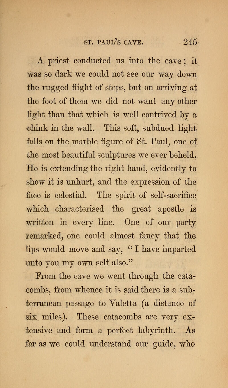 A priest conducted us into the cave ; it was so dark we could not see our way down the rugged flight of steps, but on arriving at the foot of them we did not want any other light than that which is well contrived by a chink in the wall. This soft, subdued light falls on the marble figure of St. Paul, one of the most beautiful sculptures Ave ever beheld. He is extending the right hand, evidently to show it is unhurt, and the expression of the face is celestial. The spirit of self-sacrifice which characterised the great apostle is written in every line. One of our party remarked, one could almost fancy that the lips would move and say,  I have imparted unto you my own self also. From the cave we went through the cata- combs, from whence it is said there is a sub- terranean passage to Valetta (a distance of six miles). These catacombs are very ex- tensive and form a perfect labyrinth. As far as we could miderstand our guide, who