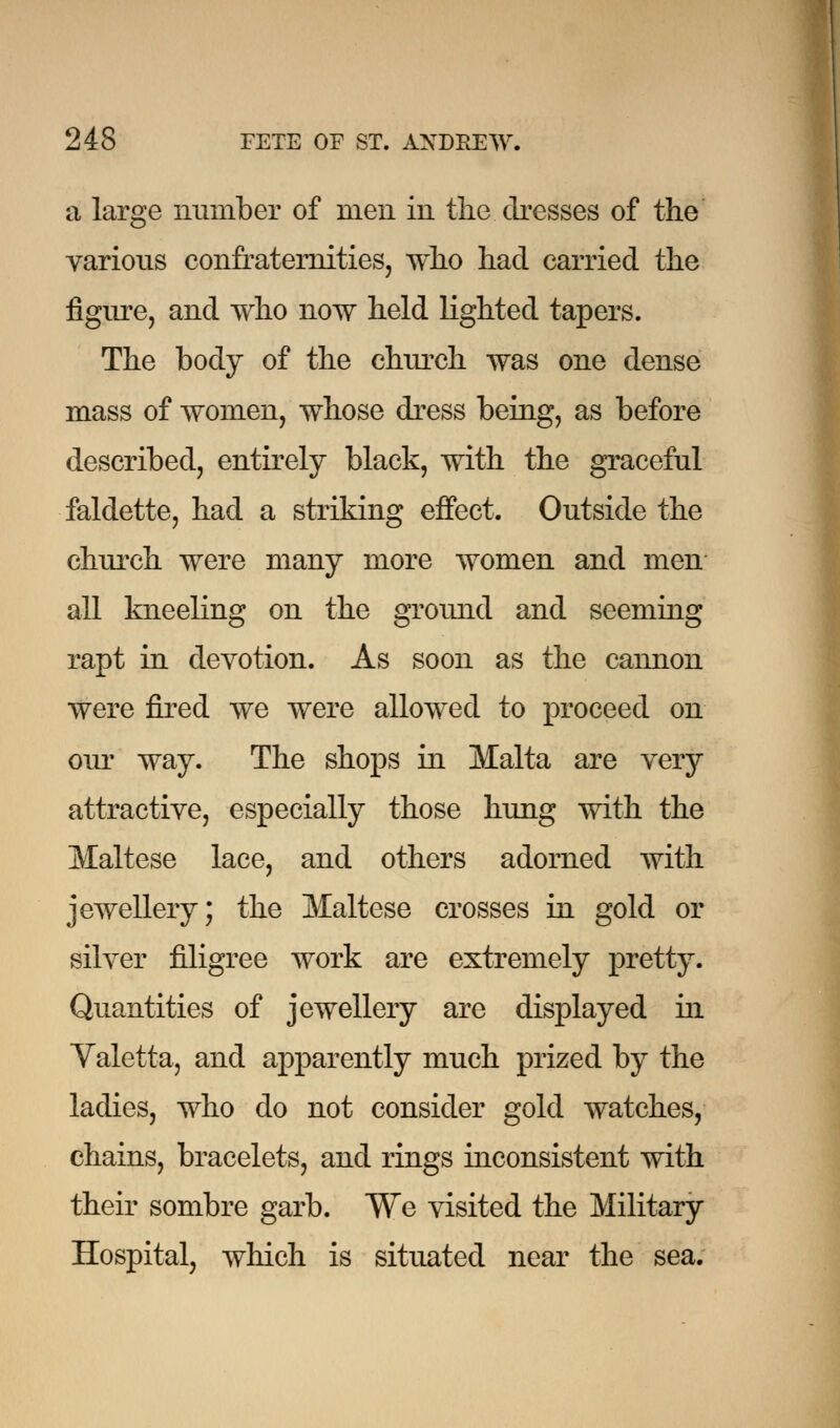 a large number of men in the dresses of the various confraternities, who had carried the figure, and who now held righted tapers. The body of the church was one dense mass of women, whose dress being, as before described, entirely black, with the graceful faldette, had a striking effect. Outside the church were many more women and men all kneeling on the ground and seeming rapt in devotion. As soon as the cannon were fired we were allowed to proceed on our way. The shops in Malta are very attractive, especially those hung with the Maltese lace, and others adorned with jewellery; the Maltese crosses in gold or silver filigree work are extremely pretty. Quantities of jewellery are displayed in Yaletta, and apparently much prized by the ladies, who do not consider gold watches, chains, bracelets, and rings inconsistent with their sombre garb. We visited the Military Hospital, which is situated near the sea.