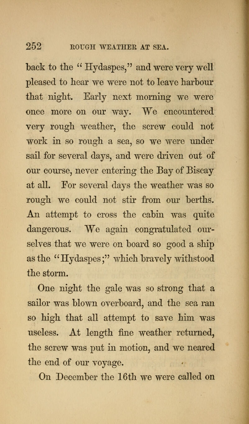 back to the  Hydaspes, and were very well pleased to hear we were not to leave harbour that night. Early next morning we were once more on our way. We encountered very rough weather, the screw could not work in so rough a sea, so we were under sail for several days, and were driven out of our course, never entering the Bay of Biscay at all. For several days the weather was so rough we could not stir from our berths. An attempt to cross the cabin was quite dangerous. We again congratulated our- selves that we were on board so good a ship as the Hydaspes; which bravely withstood the storm. One night the gale was so strong that a sailor was blown overboard, and the sea ran so high that all attempt to save him was useless. At length fine weather returned, the screw was put in motion, and we neared the end of our voyage. On December the 16th we were called on