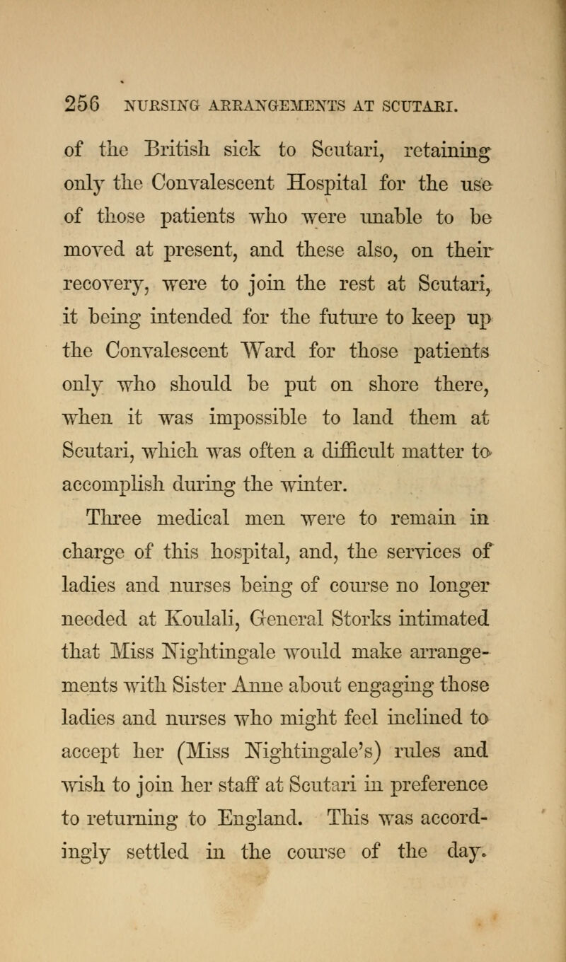 of the British sick to Scutari, retaining only the Convalescent Hospital for the use of those patients who were unable to be moved at present, and these also, on their recovery, were to join the rest at Scutari, it being intended for the future to keep up the Convalescent Ward for those patients only who should be put on shore there, when it was impossible to land them at Scutari, which was often a difficult matter to accomplish during the winter. Three medical men were to remain in charge of this hospital, and, the services of ladies and nurses being of course no longer needed at Koulali, General Storks intimated that Miss Nightingale would make arrange- ments with Sister Anne about engaging those ladies and nurses who might feel inclined to accept her (Miss Nightingale's) rules and wish to join her staff at Scutari in preference to returning to England. This was accord- ingly settled in the course of the day.