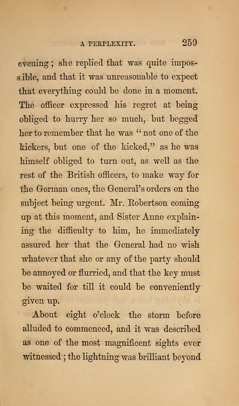 evening; she replied that was quite impos- s ible, and that it was unreasonable to expect that everything could be done in a moment. The officer expressed his regret at being obliged to hurry her so much, but begged her to remember that he was  not one of the kickers, but one of the kicked/' as he was himself obliged to turn out, as well as the rest of the British officers, to make way for the German ones, the General's orders on the subject being urgent. Mr. Eobertson coming up at this moment, and Sister Anne explain- ing the difficulty to him, he immediately assured her that the General had no wish whatever that she or any of the party should be annoyed or flurried, and that the key must be waited for till it could be conveniently given up. About eight o'clock the storm before alluded to commenced, and it wTas described as one of the most magnificent sights ever witnessed ; the lightning was brilliant beyond