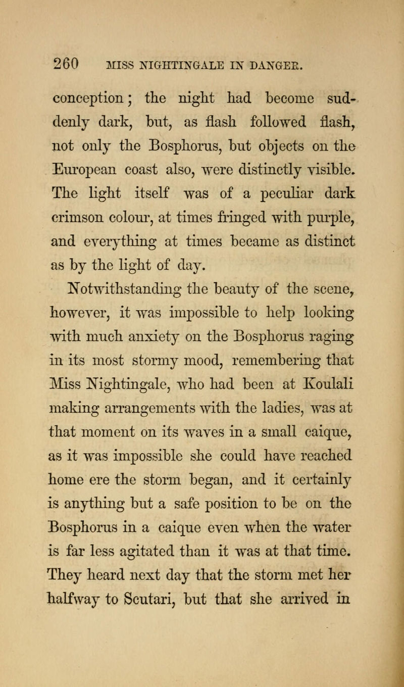 conception; the night had become sud- denly dark, but, as flash followed flash, not only the Bosphorus, but objects on the European coast also, were distinctly visible. The light itself was of a peculiar dark crimson colour, at times fringed with purple, and everything at times became as distinct as by the light of day. Notwithstanding the beauty of the scene, however, it was impossible to help looking with much anxiety on the Bosphorus raging in its most stormy mood, remembering that Miss Nightingale, who had been at Koulali making arrangements with the ladies, was at that moment on its waves in a small caique, as it was impossible she could have reached home ere the storm began, and it certainly is anything but a safe position to be on the Bosphorus in a caique even when the water is far less agitated than it was at that time. They heard next day that the storm met her halfway to Scutari, but that she arrived in