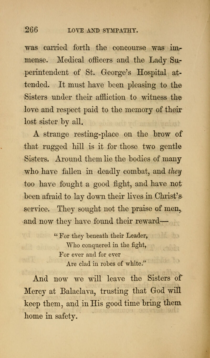 was earned forth the concourse was im- mense. Medical officers and the Lady Su- perintendent of St. George's Hospital at- tended. It must have been pleasing to the Sisters under their affliction to witness the love and respect paid to the memory of their lost sister by all. A strange resting-place on the brow of that rugged hill is it for those two gentle Sisters. Around them lie the bodies of many who have fallen in deadly combat, and they too have fought a good fight, and have not been afraid to lay down their lives in Christ's service. They sought not the praise of men, and now they have found their reward—  For tliey beneath their Leader, Who conquered in the fight, For ever and for ever Are clad in robes of white. And now we will leave the Sisters of Mercy at Balaclava, trusting that God will keep them, and in His good time bring them home in safety.