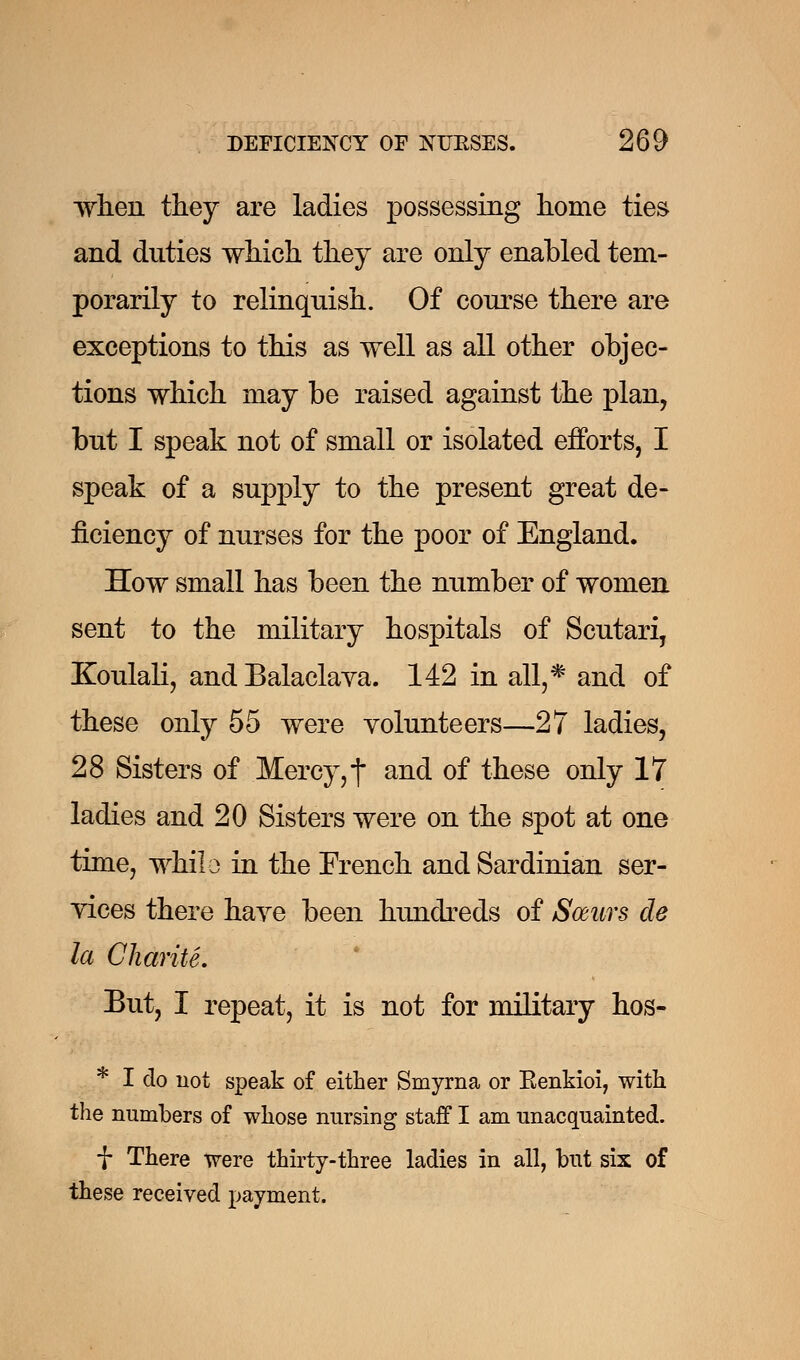 when they are ladies possessing home ties and duties which they are only enabled tem- porarily to relinquish. Of course there are exceptions to this as well as all other objec- tions which may be raised against the plan, bnt I speak not of small or isolated efforts, I speak of a supply to the present great de- ficiency of nurses for the poor of England. How small has been the number of women sent to the military hospitals of Scutari, Koulali, and Balaclava. 142 in all,* and of these only 55 were volunteers—27 ladies, 28 Sisters of Mercy, f and of these only 17 ladies and 20 Sisters were on the spot at one time, while in the French and Sardinian ser- vices there have been hundreds of Soeurs cle la Charite. But, I repeat, it is not for military hos- * I do not speak of either Smyrna or Kenkioi, with the numbers of whose nursing staff I am unacquainted. f There were thirty-three ladies in all, but six of these received payment.