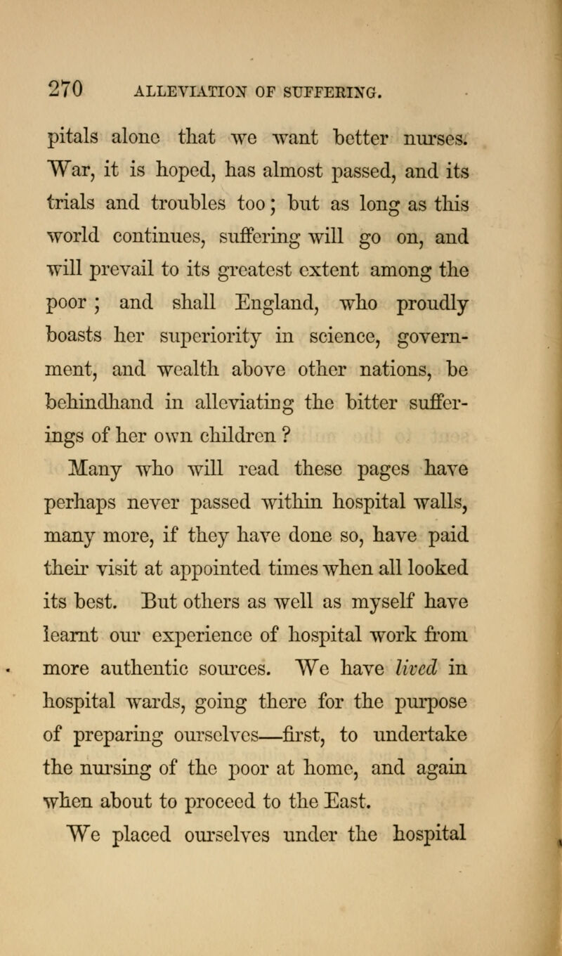 pitals alone that we want better nurses. War, it is hoped, has almost passed, and its trials and troubles too; but as long as this world continues, suffering will go on, and will prevail to its greatest extent among the poor ; and shall England, who proudly boasts her superiority in science, govern- ment, and wealth above other nations, be behindhand in alleviating the bitter suffer- ings of her own children ? Many who will read these pages have perhaps never passed within hospital walls, many more, if they have done so, have paid their visit at appointed times when all looked its best. But others as well as myself have learnt our experience of hospital work from more authentic sources. We have lived in hospital wards, going there for the purpose of preparing ourselves—first, to undertake the nursing of the poor at home, and again when about to proceed to the East. We placed ourselves under the hospital