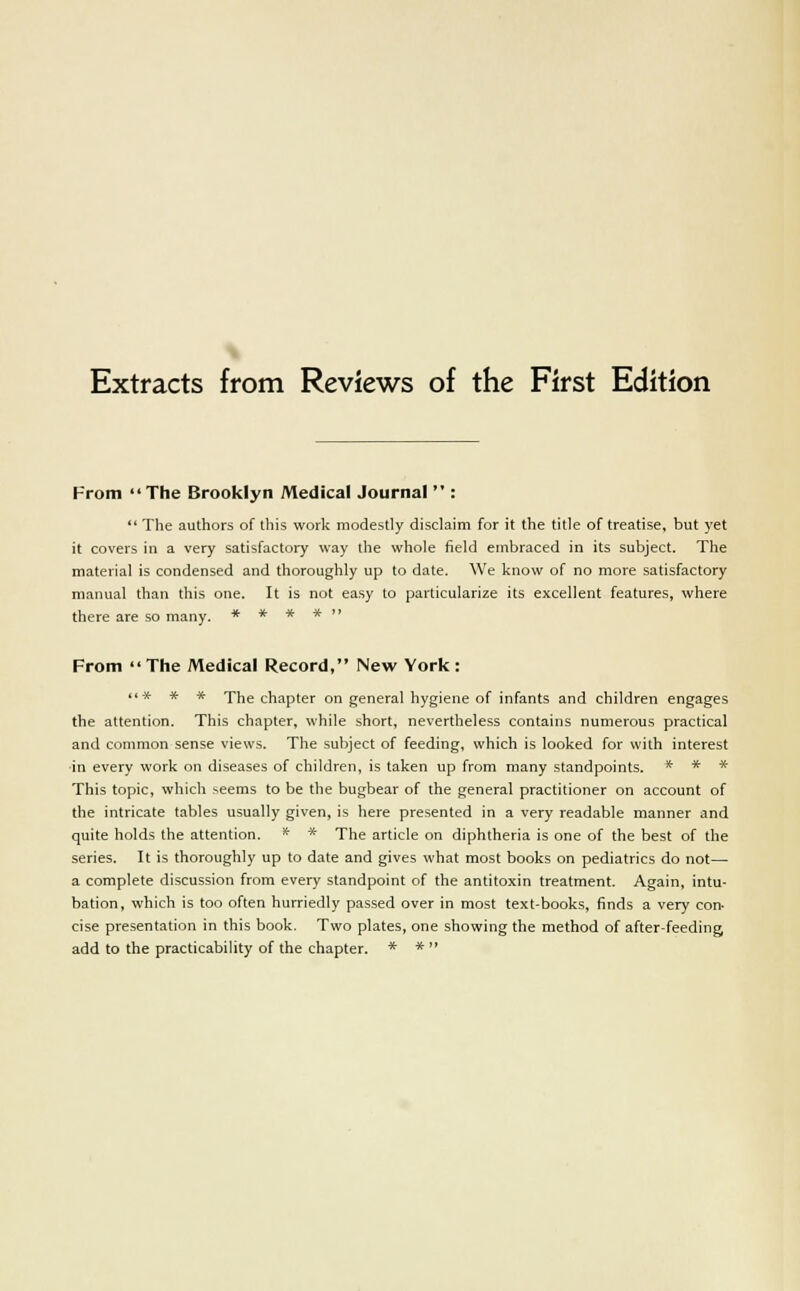 Extracts from Reviews of the First Edition From  The Brooklyn Medical Journal  :  The authors of this work modestly disclaim for it the title of treatise, but yet it covers in a very satisfactory way the whole field embraced in its subject. The material is condensed and thoroughly up to date. We know of no more satisfactory manual than this one. It is not easy to particularize its excellent features, where there are so many. * * * *  From The Medical Record, New York: t»* * * The chapter on general hygiene of infants and children engages the attention. This chapter, while short, nevertheless contains numerous practical and common sense views. The subject of feeding, which is looked for with interest ■in every work on diseases of children, is taken up from many standpoints. * * ~x~ This topic, which seems to be the bugbear of the general practitioner on account of the intricate tables usually given, is here presented in a very readable manner and quite holds the attention. * * The article on diphtheria is one of the best of the series. It is thoroughly up to date and gives what most books on pediatrics do not— a complete discussion from every standpoint of the antitoxin treatment. Again, intu- bation, which is too often hurriedly passed over in most text-books, finds a very con- cise presentation in this book. Two plates, one showing the method of after-feeding add to the practicability of the chapter. * * 