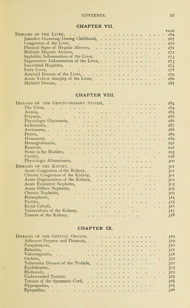 CHAPTER VII. PAGE Diseases of the Liver, .... 264 Jaundice Occurring During Childhood, 267 Congestion of the Liver, . 270 Physical Signs of Hepatic Abscess, 271 Multiple Hepatic Abscess, 272 Syphilitic Inflammation of the Liver, 273 Suppurative Inflammation of the Liver 273 Interstitial Hepatitis, . 274 Fatty Liver, . . . . . . . . 278 Amyloid Disease of the Liver, ... 279 Acute Yellow Atrophy of the Liver, 280 Hydatid Disease, 281 CHAPTER VIII. Diseases of the Genito-urinary System, . 284 The Urine ... 284 Anuria, . . . 285 Polyuria, . . . . 286 Physiologic Glycosuria, 286 Indicanuria, . . .... 287 Acetonuria, 288 Pyuria, . . . 289 Hematuria, . . 289 Hemoglobinuria, . 291 Enuresis, . . 291 Stone in the Bladder, . . 295 Cystitis, . . ........ . . 298 Physiologic Albuminuria, 300 Diseases of the Kidney, . . 301 Acute Congestion of the Kidney, . 301 Chronic Congestion of the Kidney, 301 Acute Degeneration of the Kidney, . . . 302 Acute Exudative Nephritis, ... 303 Acute Diffuse Nephritis, 305 Chronic Nephritis, 309 Perinephritis, ... . . 314 Pyelitis, ..... .... . . 315 Renal Calculi, ... . . ... 316 Tuberculosis of the Kidney, ■ 3r7 Tumors of the Kidney, . . . 318 CHAPTER IX. Diseases of the Genital Organs, . 319 Adherent Prepuce and Phimosis, 319 Paraphimosis, . 320 Balanitis, . . . 321 Vulvovaginitis, . . 321 Orchitis, . . . . 322 Tubercular Disease of the Testicle, . 322 Epididymitis, 323 Hydrocele, . . . 323 Undescended Testicle, . - 325 Torsion of the Spermatic Cord, 32S Hypospadias 325 Epispadias, ... 326