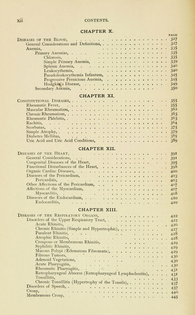 CHAPTER X. PAGE Diseases of the Blood, 327 General Considerations and Definitions 327 Anemia, 335 Primary Anemias, . . . 335 Chlorosis, . 335 Simple Primary Anemia, 339 Splenic Anemia, 34° Leukocythemia, 34° Pseudoleukocythemia Infantum, 345 Progressive Pernicious Anemia, 345 Hodgkin's Disease, 349 Secondary Anemia, 35° CHAPTER XI. Constitutional Diseases, 355 Rheumatic Fever ... 355 Muscular Rheumatism, 3°2 Chronic Rheumatism 3°3 Rheumatic Phlebitis, . 363 Rachitis, . . 364 Scorbutus, 375 Simple Atrophy, ..... 379 Diabetes Mellitus, . . . 3S5 Uric Acid and Uric Acid Conditions, 389 CHAPTER XII. Diseases of the Heart, 391 General Considerations, .... 391 Congenital Diseases of the Heart, 395 Functional Disturbances of the Heart, . . 398 Organic Cardiac Diseases, 400 Diseases of the Pericardium, 403 Pericarditis, . . 403 Other Affections of the Pericardium, . . 407 Affections of the Myocardium, 407 Myocarditis, . . . . 408 Diseases of the Endocardium, . . .... 410 Endocarditis, .... . . ... 410 CHAPTER XIII. Diseases of the Respiratory Organs, . , 422 Disorders of the Upper Respiratory Tract, . 422 Acute Rhinitis, . . 426 Chronic Rhinitis (Simple and Hypertrophic), 427 Purulent Rhinitis, . . . . . 428 Atrophic Rhinitis, . ... ... 428 Croupous or Membranous Rhinitis, . 429 Syphilitic Rhinitis, . . 429 Mucous Polypi (Edematous Fibromata) 429 Fibrous Tumors, . . 430 Adenoid Vegetations, ... 430 Acute Pharyngitis, ... 430 Rheumatic Pharyngitis, . . . . . g 4-11 Retropharyngeal Abscess (Retropharyngeal Lymphadenitis), .... 431 Tonsillitis, . . .... 4^7 Chronic Tonsillitis (Hypertrophy of the Tonsils), 437 Disorders of Speech, . .■,-, Croup, 44o Membranous Croup, 44c