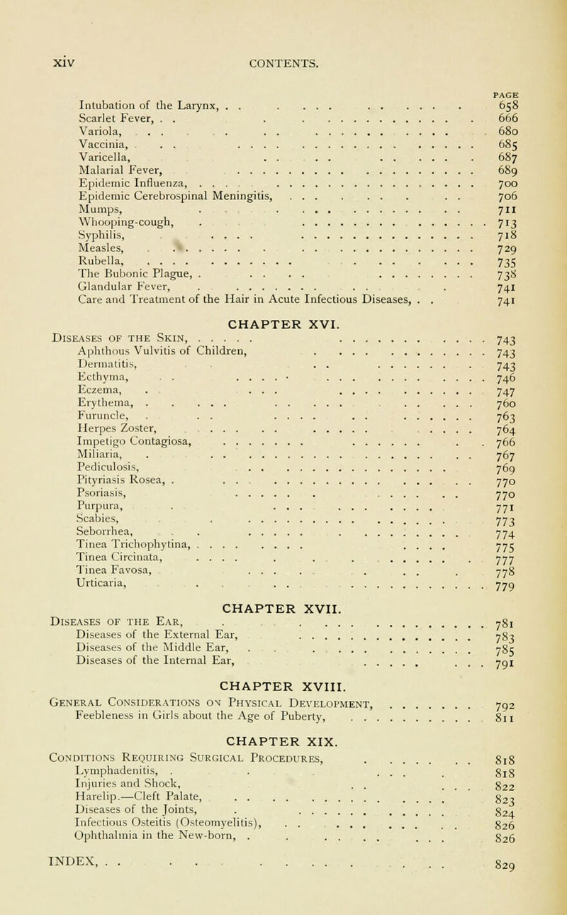 Intubation of the Larynx, . . Scarlet Fever, . . Variola, Vaccinia, . . Varicella, Malarial Fever, . . Epidemic Influenza Epidemic Cerebrospinal Meningitis, Mumps, Whooping-cough, Syphilis, .... Measles, Rubella, The Bubonic Plague, . ... Glandular Fever, . Care and Treatment of the Hair in Acute Infectious Diseases, CHAPTER XVI. Diseases of the Skin, Aphthous Vulvitis of Children, . Dermatitis, . . Ecthyma, . . . . . . • . . Eczema, . . ... Erythema, . . ... Furuncle, . . . .... Herpes Zoster, ... Impetigo Contagiosa, Miliaria, . Pediculosis, Pityriasis Rosea, . . . Psoriasis, Purpura, . ...... Scabies, , Seborrhea, . . Tinea Trichophytina, ........ Tinea Circinata, .... Tinea Favosa, ... . Urticaria, . . , ... CHAPTER XVII. Diseases of the Ear, . .... Diseases of the External Ear, Diseases of the Middle Ear, . .... Diseases of the Internal Ear, CHAPTER XVIII. General Considerations on Physical Development, Feebleness in Girls about the Age of Puberty, . . CHAPTER XIX. Conditions Requiring Surgical Procedures, Lymphadenitis, . Injuries and Shock, Harelip.—Cleft Palate, Diseases of the Joints, . . . . . Infectious Osteitis (Osteomyelitis), . . Ophthalmia in the New-born, . . . . PAGE 658 666 680 685 687 689 700 706 711 713 718 729 735 73* 74i 74i 743 743 743 746 747 760 763 764 766 767 769 770 770 771 773 774 775 777 778 779 781 783 785 791 792 811 818 818 822 823 824 826 826 INDEX, 829