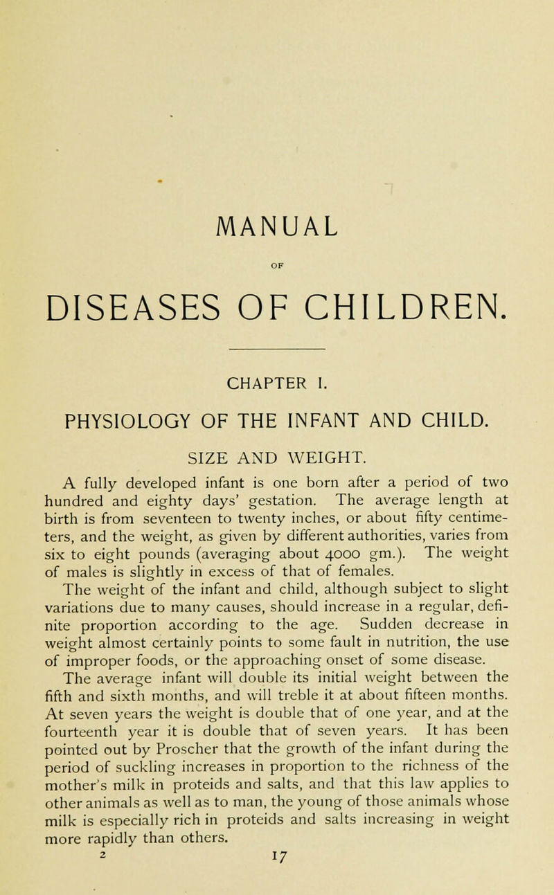 MANUAL DISEASES OF CHILDREN. CHAPTER I. PHYSIOLOGY OF THE INFANT AND CHILD. SIZE AND WEIGHT. A fully developed infant is one born after a period of two hundred and eighty days' gestation. The average length at birth is from seventeen to twenty inches, or about fifty centime- ters, and the weight, as given by different authorities, varies from six to eight pounds (averaging about 4000 gm.). The weight of males is slightly in excess of that of females. The weight of the infant and child, although subject to slight variations due to many causes, should increase in a regular, defi- nite proportion according to the age. Sudden decrease in weight almost certainly points to some fault in nutrition, the use of improper foods, or the approaching onset of some disease. The average infant will double its initial weight between the fifth and sixth months, and will treble it at about fifteen months. At seven years the weight is double that of one year, and at the fourteenth year it is double that of seven years. It has been pointed out by Proscher that the growth of the infant during the period of suckling increases in proportion to the richness of the mother's milk in proteids and salts, and that this law applies to other animals as well as to man, the young of those animals whose milk is especially rich in proteids and salts increasing in weight more rapidly than others.
