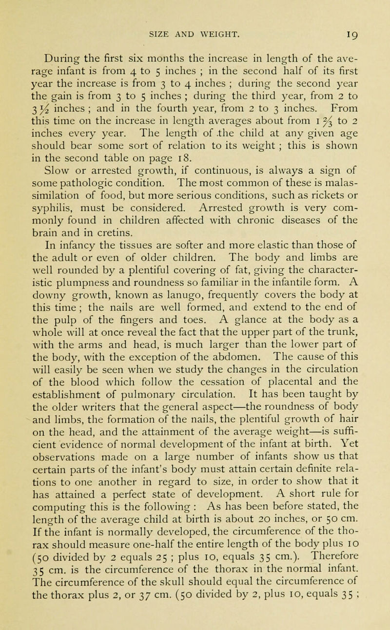 During the first six months the increase in length of the ave- rage infant is from 4 to 5 inches ; in the second half of its first year the increase is from 3 to 4 inches ; during the second year the gain is from 3 to 5 inches ; during the third year, from 2 to 3 l/2 inches ; and in the fourth year, from 2 to 3 inches. From this time on the increase in length averages about from 1^ to 2 inches every year. The length of .the child at any given age should bear some sort of relation to its weight ; this is shown in the second table on page 18. Slow or arrested growth, if continuous, is always a sign of some pathologic condition. The most common of these is malas- similation of food, but more serious conditions, such as rickets or syphilis, must be considered. Arrested growth is very com- monly found in children affected with chronic diseases of the brain and in cretins. In infancy the tissues are softer and more elastic than those of the adult or even of older children. The body and limbs are well rounded by a plentiful covering of fat, giving the character- istic plumpness and roundness so familiar in the infantile form. A downy growth, known as lanugo, frequently covers the body at this time ; the nails are well formed, and extend to the end of the pulp of the fingers and toes. A glance at the body as a whole will at once reveal the fact that the upper part of the trunk, with the arms and head, is much larger than the lower part of the body, with the exception of the abdomen. The cause of this will easily be seen when we study the changes in the circulation of the blood which follow the cessation of placental and the establishment of pulmonary circulation. It has been taught by the older writers that the general aspect—the roundness of body and limbs, the formation of the nails, the plentiful growth of hair on the head, and the attainment of the average weight—is suffi- cient evidence of normal development of the infant at birth. Yet observations made on a large number of infants show us that certain parts of the infant's body must attain certain definite rela- tions to one another in regard to size, in order to show that it has attained a perfect state of development. A short rule for computing this is the following : As has been before stated, the length of the average child at birth is about 20 inches, or 50 cm. If the infant is normally developed, the circumference of the tho- rax should measure one-half the entire length of the body plus IO (50 divided by 2 equals 25 ; plus 10, equals 35 cm.). Therefore 35 cm. is the circumference of the thorax in the normal infant. The circumference of the skull should equal the circumference of the thorax plus 2, or 37 cm. (50 divided by 2, plus 10, equals 35 ;