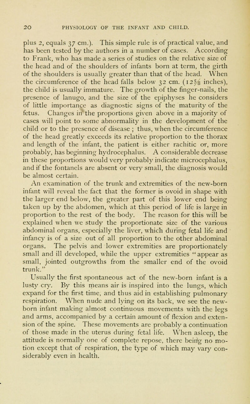 plus 2, equals 37 cm.). This simple rule is of practical value, and has been tested by the authors in a number of cases. According to Frank, who has made a series of studies on the relative size of the head and of the shoulders of infants born at term, the girth of the shoulders is usually greater than that of the head. When the circumference of the head falls below 32 cm. (i25,g inches), the child is usually immature. The growth of the finger-nails, the presence of lanugo, and the size of the epiphyses he considers of little importance as diagnostic signs of the maturity of the fetus. Changes in' the proportions given above in a majority of cases will point to some abnormality in the development of the child or to the presence of disease ; thus, when the circumference of the head greatly exceeds its relative proportion to the thorax and length of the infant, the patient is either rachitic or, more probably, has beginning ltydrocephalus. A considerable decrease in these proportions would very probably indicate microcephalus, and if the fontanels are absent or very small, the diagnosis would be almost certain. An examination of the trunk and extremities of the new-born infant will reveal the fact that the former is ovoid in shape with the larger end below, the greater part of this lower end being taken up by the abdomen, which at this period of life is large in proportion to the rest of the body. The reason for this will be explained when we study the proportionate size of the various abdominal organs, especially the liver, which during fetal life and infancy is of a size out of all proportion to the other abdominal organs. The pelvis and lower extremities are proportionately small and ill developed, while the upper extremities  appear as small, jointed outgrowths from the smaller end of the ovoid trunk. Usually the first spontaneous act of the new-born infant is a lusty cry. By this means air is inspired into the lungs, which expand for the first time, and thus aid in establishing pulmonary respiration. When nude and lying on its back, we see the new- born infant making almost continuous movements with the legs and arms, accompanied by a certain amount of flexion and exten- sion of the spine. These movements are probably a continuation of those made in the uterus during fetal life. When asleep, the attitude is normally one of complete repose, there being no mo- tion except that of respiration, the type of which may vary con- siderably even in health.