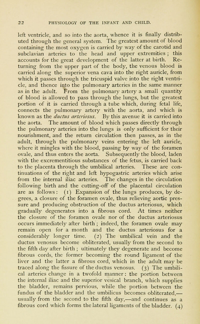 left ventricle, and so into the aorta, whence it is finally distrib- uted through the general system. The greatest amount of blood containing the most oxygen is carried by way of the carotid and subclavian arteries to the head and upper extremities ; this accounts for the great development of the latter at birth. Re- turning from the upper part of the body, the venous blood is carried along the superior vena cava into the right auricle, from which it passes through the tricuspid valve into the right ventri- cle, and thence into the pulmonary arteries in the same manner as in the adult. From the pulmonary artery a small quantity of blood is allowed to pass through the lungs, but the greatest portion of it is carried through a tube which, during fetal life, connects the pulmonary artery with the aorta, and which is known as the ductus arteriosus. By this avenue it is carried into the aorta. The amount of blood which passes directly through the pulmonary arteries into the lungs is only sufficient for their nourishment, and the return circulation then passes, as in the adult, through the pulmonary veins entering the left auricle, where it mingles with the blood, passing by way of the foramen ovale, and thus enters the aorta. Subsequently the blood, laden with the excrementitious substances of the fetus, is carried back to the placenta through the umbilical arteries. These are con- tinuations of the right and left hypogastric arteries which arise from the internal iliac arteries. The changes in the circulation following birth and the cutting-off of the placental circulation are as follows: (i) Expansion of the lungs produces, by de- grees, a closure of the foramen ovale, thus relieving aortic pres- sure and producing obstruction of the ductus arteriosus, which gradually degenerates into a fibrous cord. At times neither the closure of the foramen ovale nor of the ductus arteriosus occurs immediately after birth ; indeed, the foramen ovale may remain open for a month and the ductus arteriosus for a considerably longer time. (2) The umbilical vein and the ductus venosus become obliterated, usually from the second to the fifth day after birth ; ultimately they degenerate and become fibrous cords, the former becoming the round ligament of the liver and the latter a fibrous cord, which in the adult may be traced along the fissure of the ductus venosus. (3) The umbili- cal arteries change in a twofold manner: the portion between the internal iliac and the superior vesical branch, which supplies the bladder, remains pervious, while the portion between the fundus of the bladder and the umbilicus becomes obliterated,— usually from the second to the fifth day,—and continues as a fibrous cord which forms the lateral ligaments of the bladder. (4)