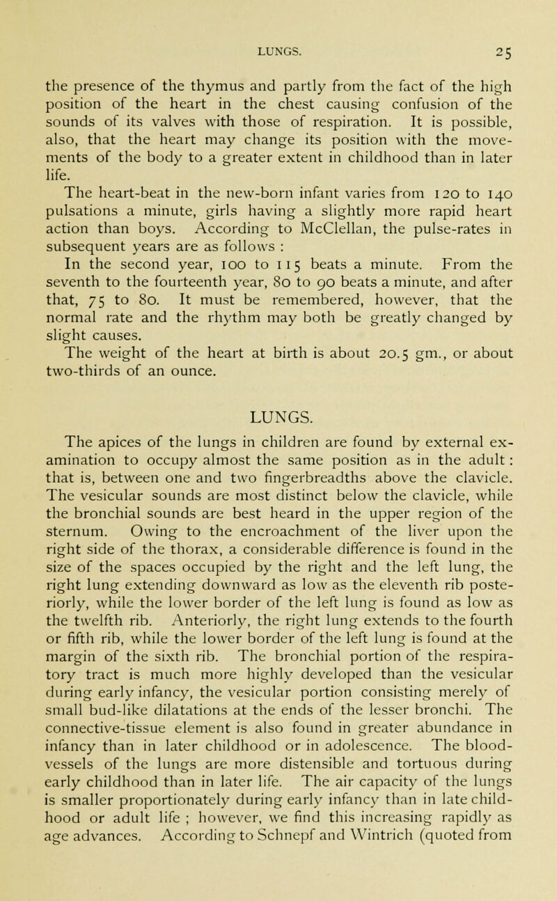the presence of the thymus and partly from the fact of the high position of the heart in the chest causing confusion of the sounds of its valves with those of respiration. It is possible, also, that the heart may change its position with the move- ments of the body to a greater extent in childhood than in later life. The heart-beat in the new-born infant varies from 120 to 140 pulsations a minute, girls having a slightly more rapid heart action than boys. According to McClellan, the pulse-rates in subsequent years are as follows : In the second year, 100 to 115 beats a minute. From the seventh to the fourteenth year, 80 to 90 beats a minute, and after that, 75 to 80. It must be remembered, however, that the normal rate and the rhythm may both be greatly changed by slight causes. The weight of the heart at birth is about 20.5 gm., or about two-thirds of an ounce. LUNGS. The apices of the lungs in children are found by external ex- amination to occupy almost the same position as in the adult: that is, between one and two fingerbreadths above the clavicle. The vesicular sounds are most distinct below the clavicle, while the bronchial sounds are best heard in the upper region of the sternum. Owing to the encroachment of the liver upon the right side of the thorax, a considerable difference is found in the size of the spaces occupied by the right and the left lung, the right lung extending downward as low as the eleventh rib poste- riorly, while the lower border of the left lung is found as low as the twelfth rib. Anteriorly, the right lung extends to the fourth or fifth rib, while the lower border of the left lung is found at the margin of the sixth rib. The bronchial portion of the respira- tory tract is much more highly developed than the vesicular during early infancy, the vesicular portion consisting merely of small bud-like dilatations at the ends of the lesser bronchi. The connective-tissue element is also found in greater abundance in infancy than in later childhood or in adolescence. The blood- vessels of the lungs are more distensible and tortuous during early childhood than in later life. The air capacity of the lungs is smaller proportionately during early infancy than in late child- hood or adult life ; however, we find this increasing rapidly as age advances. According to Schnepf and Wintrich (quoted from