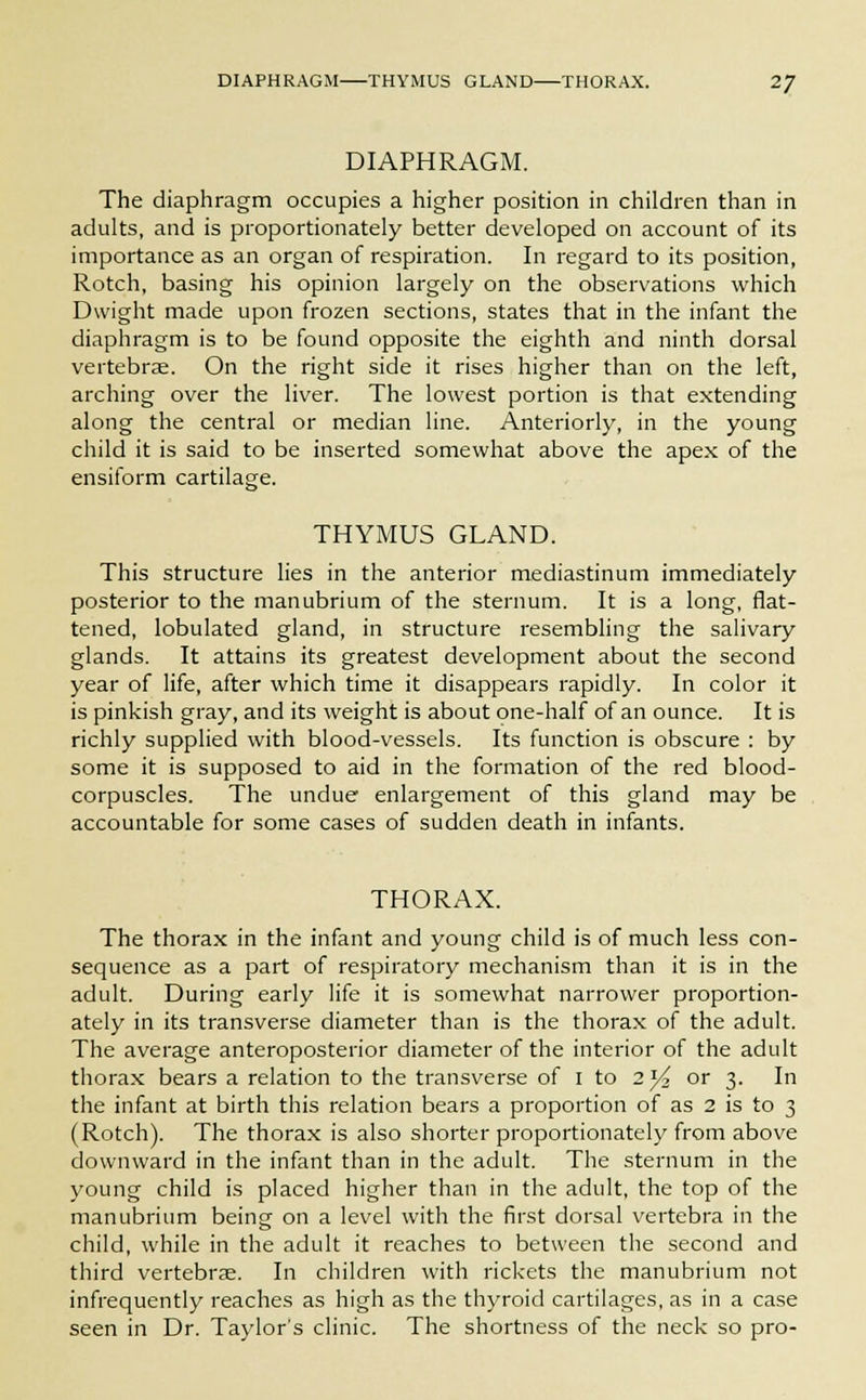 DIAPHRAGM THYMUS GLAND THORAX. 2J DIAPHRAGM. The diaphragm occupies a higher position in children than in adults, and is proportionately better developed on account of its importance as an organ of respiration. In regard to its position, Rotch, basing his opinion largely on the observations which Dwight made upon frozen sections, states that in the infant the diaphragm is to be found opposite the eighth and ninth dorsal vertebrae. On the right side it rises higher than on the left, arching over the liver. The lowest portion is that extending along the central or median line. Anteriorly, in the young child it is said to be inserted somewhat above the apex of the ensiform cartilage. THYMUS GLAND. This structure lies in the anterior mediastinum immediately posterior to the manubrium of the sternum. It is a long, flat- tened, lobulated gland, in structure resembling the salivary glands. It attains its greatest development about the second year of life, after which time it disappears rapidly. In color it is pinkish gray, and its weight is about one-half of an ounce. It is richly supplied with blood-vessels. Its function is obscure : by some it is supposed to aid in the formation of the red blood- corpuscles. The undue enlargement of this gland may be accountable for some cases of sudden death in infants. THORAX. The thorax in the infant and young child is of much less con- sequence as a part of respiratory mechanism than it is in the adult. During early life it is somewhat narrower proportion- ately in its transverse diameter than is the thorax of the adult. The average anteroposterior diameter of the interior of the adult thorax bears a relation to the transverse of I to 2)4 or 3. In the infant at birth this relation bears a proportion of as 2 is to 3 (Rotch). The thorax is also shorter proportionately from above downward in the infant than in the adult. The sternum in the young child is placed higher than in the adult, the top of the manubrium being on a level with the first dorsal vertebra in the child, while in the adult it reaches to between the second and third vertebrae. In children with rickets the manubrium not infrequently reaches as high as the thyroid cartilages, as in a case seen in Dr. Taylor's clinic. The shortness of the neck so pro-