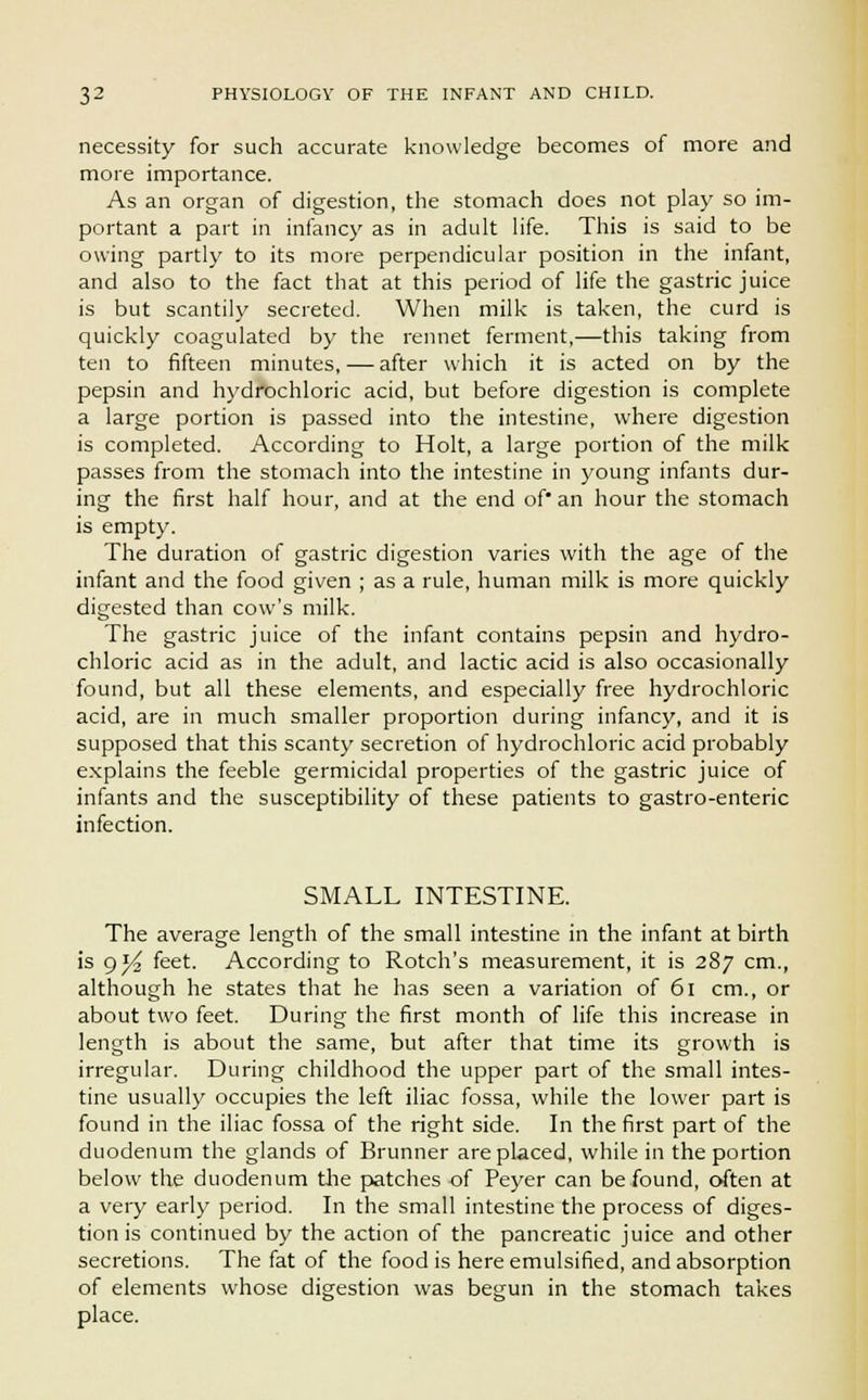 necessity for such accurate knowledge becomes of more and more importance. As an organ of digestion, the stomach does not play so im- portant a part in infancy as in adult life. This is said to be owing partly to its more perpendicular position in the infant, and also to the fact that at this period of life the gastric juice is but scantily secreted. When milk is taken, the curd is quickly coagulated by the rennet ferment,—this taking from ten to fifteen minutes, — after which it is acted on by the pepsin and hydrochloric acid, but before digestion is complete a large portion is passed into the intestine, where digestion is completed. According to Holt, a large portion of the milk passes from the stomach into the intestine in young infants dur- ing the first half hour, and at the end of* an hour the stomach is empty. The duration of gastric digestion varies with the age of the infant and the food given ; as a rule, human milk is more quickly digested than cow's milk. The gastric juice of the infant contains pepsin and hydro- chloric acid as in the adult, and lactic acid is also occasionally found, but all these elements, and especially free hydrochloric acid, are in much smaller proportion during infancy, and it is supposed that this scanty secretion of hydrochloric acid probably explains the feeble germicidal properties of the gastric juice of infants and the susceptibility of these patients to gastro-enteric infection. SMALL INTESTINE. The average length of the small intestine in the infant at birth is g*4 feet. According to Rotch's measurement, it is 287 cm., although he states that he has seen a variation of 61 cm., or about two feet. During the first month of life this increase in length is about the same, but after that time its growth is irregular. During childhood the upper part of the small intes- tine usually occupies the left iliac fossa, while the lower part is found in the iliac fossa of the right side. In the first part of the duodenum the glands of Brunner are placed, while in the portion below the duodenum the patches of Peyer can be found, often at a very early period. In the small intestine the process of diges- tion is continued by the action of the pancreatic juice and other secretions. The fat of the food is here emulsified, and absorption of elements whose digestion was begun in the stomach takes place.