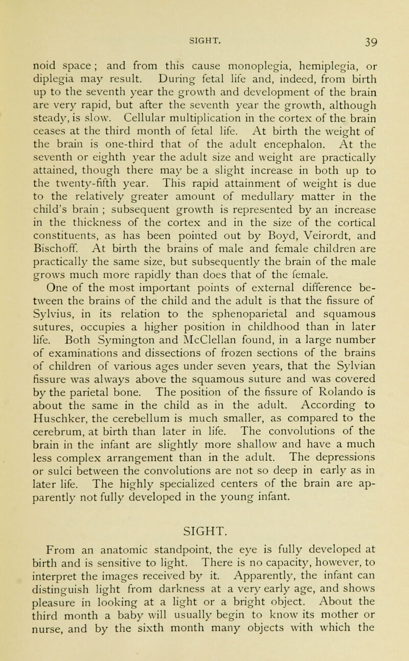 noid space ; and from this cause monoplegia, hemiplegia, or diplegia may result. During fetal life and, indeed, from birth up to the seventh year the growth and development of the brain are very rapid, but after the seventh year the growth, although steady, is slow. Cellular multiplication in the cortex of the brain ceases at the third month of fetal life. At birth the weight of the brain is one-third that of the adult encephalon. At the seventh or eighth year the adult size and weight are practically attained, though there may be a slight increase in both up to the twenty-fifth year. This rapid attainment of weight is due to the relatively greater amount of medullary matter in the child's brain ; subsequent growth is represented by an increase in the thickness of the cortex and in the size of the cortical constituents, as has been pointed out by Boyd, Veirordt, and Bischoff. At birth the brains of male and female children are practically the same size, but subsequently the brain of the male grows much more rapidly than does that of the female. One of the most important points of external difference be- tween the brains of the child and the adult is that the fissure of Sylvius, in its relation to the sphenoparietal and squamous sutures, occupies a higher position in childhood than in later life. Both Symington and McClellan found, in a large number of examinations and dissections of frozen sections of the brains of children of various ages under seven years, that the Sylvian fissure was always above the squamous suture and was covered by the parietal bone. The position of the fissure of Rolando is about the same in the child as in the adult. According to Huschker, the cerebellum is much smaller, as compared to the cerebrum, at birth than later in life. The convolutions of the brain in the infant are slightly more shallow and have a much less complex arrangement than in the adult. The depressions or sulci between the convolutions are not so deep in early as in later life. The highly specialized centers of the brain are ap- parently not fully developed in the young infant. SIGHT. From an anatomic standpoint, the eye is fully developed at birth and is sensitive to light. There is no capacity, however, to interpret the images received by it. Apparently, the infant can distinguish light from darkness at a very early age, and shows pleasure in looking at a light or a bright object. About the third month a baby will usually begin to know its mother or nurse, and by the sixth month many objects with which the