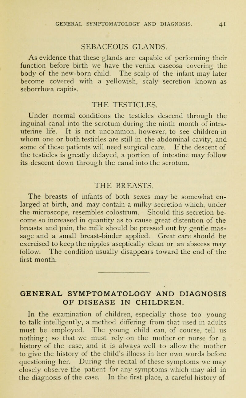 SEBACEOUS GLANDS. As evidence that these glands are capable of performing their function before birth we have the vernix caseosa covering the body of the new-born child. The scalp of the infant may later become covered with a yellowish, scaly secretion known as seborrhcea capitis. THE TESTICLES. Under normal conditions the testicles descend through the inguinal canal into the scrotum during the ninth month of intra- uterine life. It is not uncommon, however, to see children in whom one or both testicles are still in the abdominal cavity, and some of these patients will need surgical care. If the descent of the testicles is greatly delayed, a portion of intestine may follow its descent down through the canal into the scrotum. THE BREASTS. The breasts of infants of both sexes may be somewhat en- larged at birth, and may contain a milky secretion which, under the microscope, resembles colostrum. Should this secretion be- come so increased in quantity as to cause great distention of the breasts and pain, the milk should be pressed out by gentle mas- sage and a small breast-binder applied. Great care should be exercised to keep the nipples aseptically clean or an abscess may follow. The condition usually disappears toward the end of the first month. GENERAL SYMPTOMATOLOGY AND DIAGNOSIS OF DISEASE IN CHILDREN. In the examination of children, especially those too young to talk intelligently, a method differing from that used in adults must be employed. The young child can, of course, tell us nothing ; so that we must rely on the mother or nurse for a history of the case, and it is always well to allow the mother to give the history of the child's illness in her own words before questioning her. During the recital of these symptoms we may closely observe the patient for any symptoms which may aid in the diagnosis of the case. In the first place, a careful history of