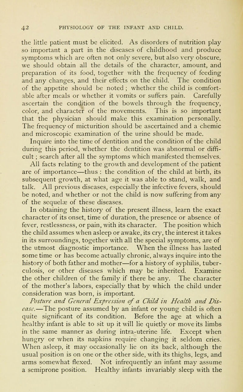 the little patient must be elicited. As disorders of nutrition play so important a part in the diseases of childhood and produce symptoms which are often not only severe, but also very obscure, we should obtain all the details of the character, amount, and preparation of its food, together with the frequency of feeding and any changes, and their effects on the child. The condition of the appetite should be noted ; whether the child is comfort- able after meals or whether it vomits or suffers pain. Carefully ascertain the condition of the bowels through the frequency, color, and character of the movements. This is so important that the physician should make this examination personally. The frequency of micturition should be ascertained and a chemic and microscopic examination of the urine should be made. Inquire into the time of dentition and the condition of the child during this period, whether the dentition was abnormal or diffi- cult ; search after all the symptoms which manifested themselves. All facts relating to the growth and development of the patient are of importance—thus : the condition of the child at birth, its subsequent growth, at what age it was able to stand, walk, and talk. All previous diseases, especially the infective fevers, should be noted, and whether or not the child is now suffering from any of the sequelae of these diseases. In obtaining the history of the present illness, learn the exact character of its onset, time of duration, the presence or absence of fever, restlessness, or pain, with its character. The position which the child assumes when asleep or awake, its cry, the interest it takes in its surroundings, together with all the special symptoms, are of the utmost diagnostic importance. When the illness has lasted some time or has become actually chronic, always inquire into the history of both father and mother—for a history of syphilis, tuber- culosis, or other diseases which may be inherited. Examine the other children of the family if there be any. The character of the mother's labors, especially that by which the child under consideration was born, is important. Posture and General Expression of a Child in Health and Dis- ease.—The posture assumed by an infant or young child is often quite significant of its condition. Before the age at which a healthy infant is able to sit up it will lie quietly or move its limbs in the same manner as during intra-uterine life. Except when hungry or when its napkins require changing it seldom cries. When asleep, it may occasionally lie on its back, although the usual position is on one or the other side, with its thighs, legs, and arms somewhat flexed. Not infrequently an infant may assume a semiprone position. Healthy infants invariably sleep with the