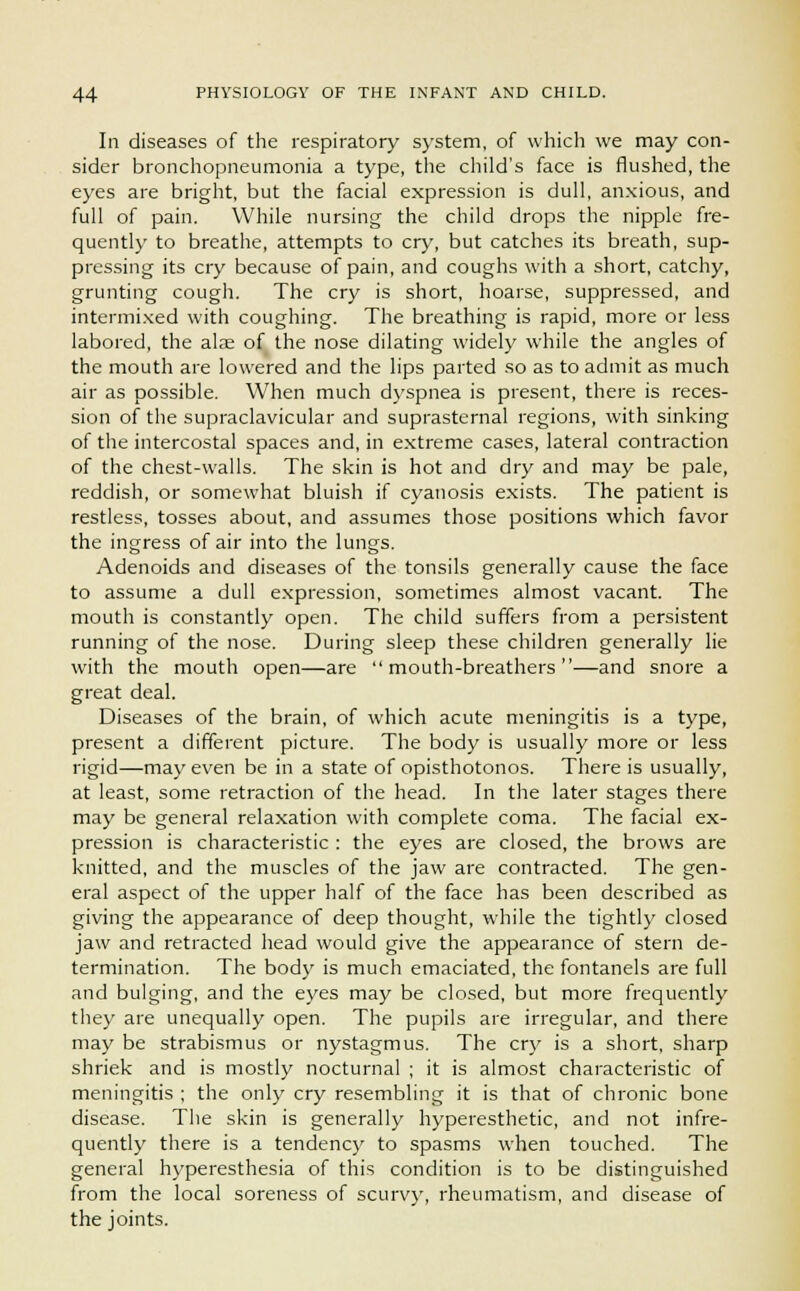 In diseases of the respiratory system, of which we may con- sider bronchopneumonia a type, the child's face is flushed, the eyes are bright, but the facial expression is dull, anxious, and full of pain. While nursing the child drops the nipple fre- quently to breathe, attempts to cry, but catches its breath, sup- pressing its cry because of pain, and coughs with a short, catchy, grunting cough. The cry is short, hoarse, suppressed, and intermixed with coughing. The breathing is rapid, more or less labored, the alae of the nose dilating widely while the angles of the mouth are lowered and the lips parted so as to admit as much air as possible. When much dyspnea is present, there is reces- sion of the supraclavicular and suprasternal regions, with sinking of the intercostal spaces and, in extreme cases, lateral contraction of the chest-walls. The skin is hot and dry and may be pale, reddish, or somewhat bluish if cyanosis exists. The patient is restless, tosses about, and assumes those positions which favor the ingress of air into the lungs. Adenoids and diseases of the tonsils generally cause the face to assume a dull expression, sometimes almost vacant. The mouth is constantly open. The child suffers from a persistent running of the nose. During sleep these children generally lie with the mouth open—are mouth-breathers—and snore a great deal. Diseases of the brain, of which acute meningitis is a type, present a different picture. The body is usually more or less rigid—may even be in a state of opisthotonos. There is usually, at least, some retraction of the head. In the later stages there may be general relaxation with complete coma. The facial ex- pression is characteristic : the eyes are closed, the brows are knitted, and the muscles of the jaw are contracted. The gen- eral aspect of the upper half of the face has been described as giving the appearance of deep thought, while the tightly closed jaw and retracted head would give the appearance of stern de- termination. The body is much emaciated, the fontanels are full and bulging, and the eyes may be closed, but more frequently they are unequally open. The pupils are irregular, and there may be strabismus or nystagmus. The cry is a short, sharp shriek and is mostly nocturnal ; it is almost characteristic of meningitis ; the only cry resembling it is that of chronic bone disease. The skin is generally hyperesthetic, and not infre- quently there is a tendency to spasms when touched. The general hyperesthesia of this condition is to be distinguished from the local soreness of scurvy, rheumatism, and disease of the joints.