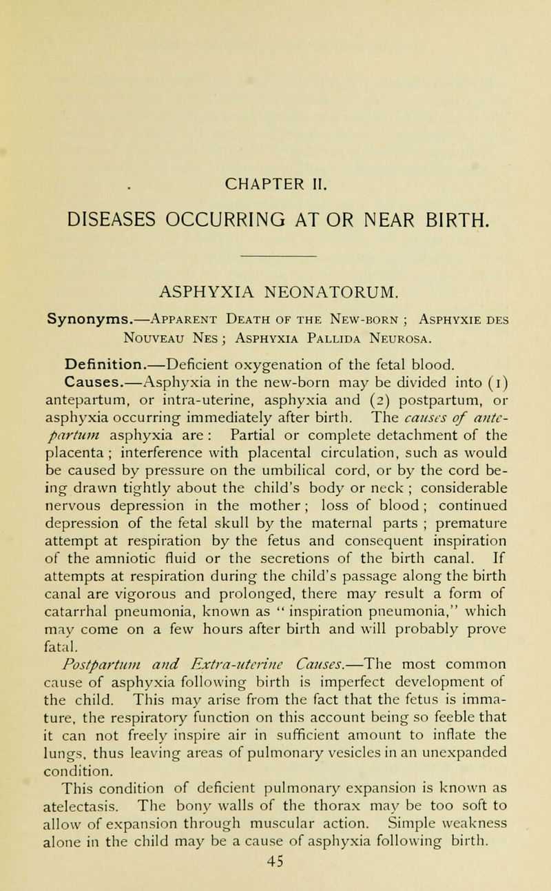CHAPTER II. DISEASES OCCURRING AT OR NEAR BIRTH. ASPHYXIA NEONATORUM. Synonyms.—Apparent Death of the New-born ; Asphyxie des Nouveau Nes ; Asphyxia Pallida Neurosa. Definition.—Deficient oxygenation of the fetal blood. Causes.—Asphyxia in the new-born may be divided into (i) antepartum, or intra-uterine, asphyxia and (2) postpartum, or asphyxia occurring- immediately after birth. The causes of ante- partum asphyxia are : Partial or complete detachment of the placenta; interference with placental circulation, such as would be caused by pressure on the umbilical cord, or by the cord be- ing drawn tightly about the child's body or neck ; considerable nervous depression in the mother; loss of blood; continued depression of the fetal skull by the maternal parts ; premature attempt at respiration by the fetus and consequent inspiration of the amniotic fluid or the secretions of the birth canal. If attempts at respiration during the child's passage along the birth canal are vigorous and prolonged, there may result a form of catarrhal pneumonia, known as  inspiration pneumonia, which mav come on a few hours after birth and will probably prove fatal. Postpartum and Extra-uterine Causes.—The most common cause of asphyxia following birth is imperfect development of the child. This may arise from the fact that the fetus is imma- ture, the respiratory function on this account being so feeble that it can not freely inspire air in sufficient amount to inflate the lungs, thus leaving areas of pulmonary vesicles in an unexpanded condition. This condition of deficient pulmonary expansion is known as atelectasis. The bony walls of the thorax may be too soft to allow of expansion through muscular action. Simple weakness alone in the child may be a cause of asphyxia following birth.