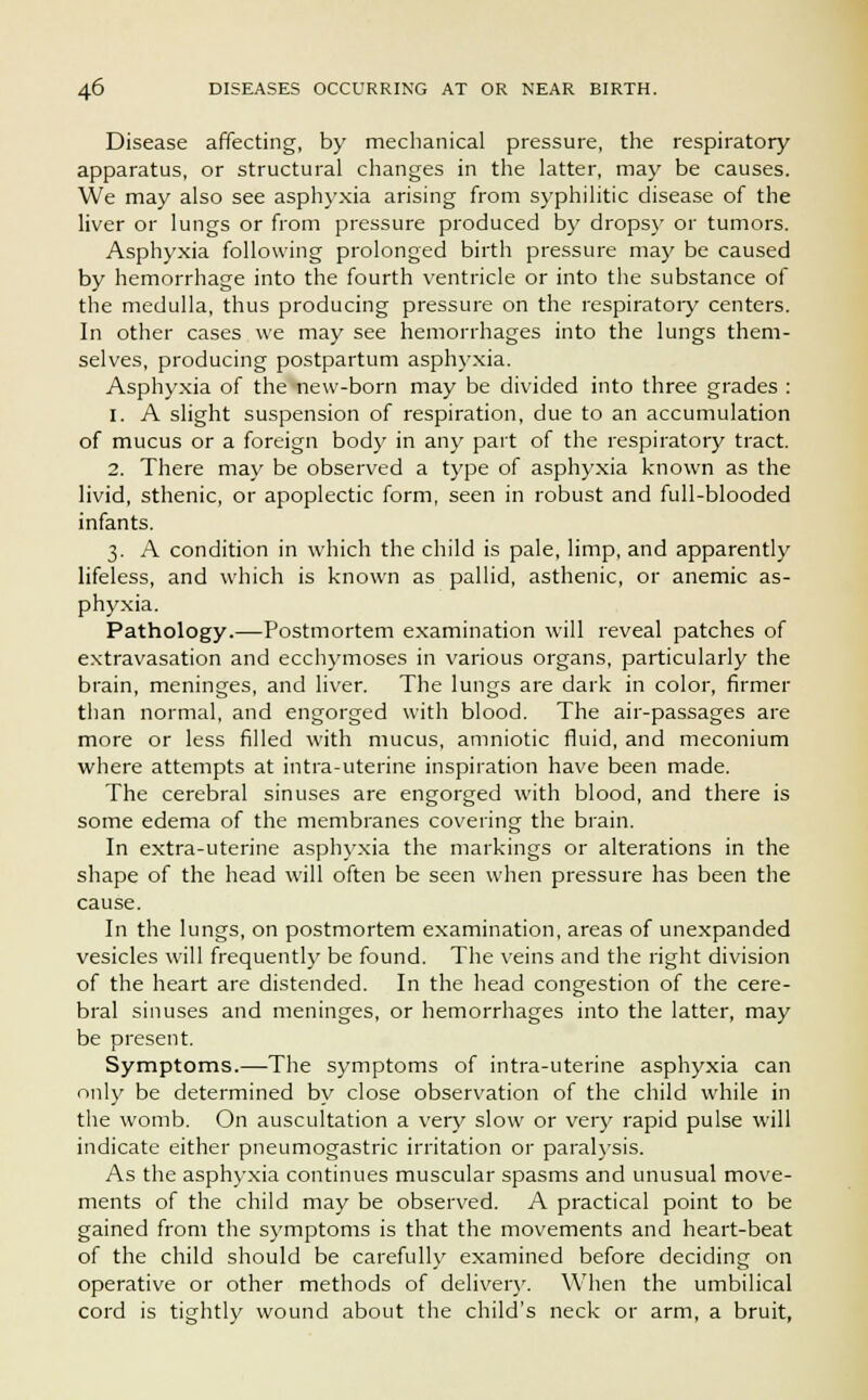 Disease affecting, by mechanical pressure, the respiratory apparatus, or structural changes in the latter, may be causes. We may also see asphyxia arising from syphilitic disease of the liver or lungs or from pressure produced by drops}' or tumors. Asphyxia following prolonged birth pressure may be caused by hemorrhage into the fourth ventricle or into the substance of the medulla, thus producing pressure on the respiratory centers. In other cases we may see hemorrhages into the lungs them- selves, producing postpartum asphyxia. Asphyxia of the new-born may be divided into three grades : 1. A slight suspension of respiration, due to an accumulation of mucus or a foreign body in any part of the respiratory tract. 2. There may be observed a type of asphyxia known as the livid, sthenic, or apoplectic form, seen in robust and full-blooded infants. 3. A condition in which the child is pale, limp, and apparently lifeless, and which is known as pallid, asthenic, or anemic as- phyxia. Pathology.—Postmortem examination will reveal patches of extravasation and ecchymoses in various organs, particularly the brain, meninges, and liver. The lun^s are dark in color, firmer than normal, and engorged with blood. The air-passages are more or less filled with mucus, amniotic fluid, and meconium where attempts at intra-uterine inspiration have been made. The cerebral sinuses are engorged with blood, and there is some edema of the membranes covering the brain. In extra-uterine asphyxia the markings or alterations in the shape of the head will often be seen when pressure has been the cause. In the lungs, on postmortem examination, areas of unexpanded vesicles will frequently be found. The veins and the right division of the heart are distended. In the head congestion of the cere- bral sinuses and meninges, or hemorrhages into the latter, may be present. Symptoms.—The symptoms of intra-uterine asphyxia can only be determined by close observation of the child while in the womb. On auscultation a very slow or very rapid pulse will indicate either pneumogastric irritation or paralysis. As the asphyxia continues muscular spasms and unusual move- ments of the child may be observed. A practical point to be gained from the symptoms is that the movements and heart-beat of the child should be carefully examined before deciding on operative or other methods of deliver}'. When the umbilical cord is tightly wound about the child's neck or arm, a bruit,