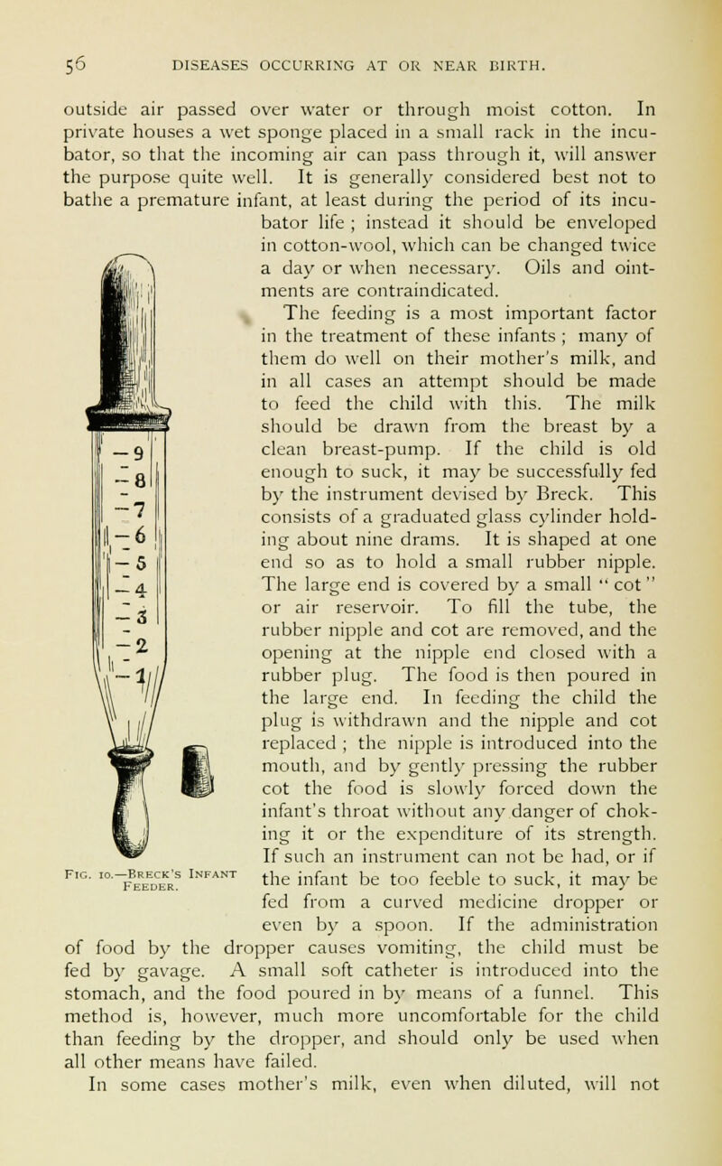 -8 ~7 -5 — 4 -3 -2 outside air passed over water or through moist cotton. In private houses a wet sponge placed in a small rack in the incu- bator, so that the incoming air can pass through it, will answer the purpose quite well. It is generally considered best not to bathe a premature infant, at least during the period of its incu- bator life ; instead it should be enveloped in cotton-wool, which can be changed twice a day or when necessary. Oils and oint- ments are contraindicated. The feeding is a most important factor in the treatment of these infants ; many of them do well on their mother's milk, and in all cases an attempt should be made to feed the child with this. The milk should be drawn from the breast by a clean breast-pump. If the child is old enough to suck, it may be successfully fed by the instrument devised by Breck. This consists of a graduated glass cylinder hold- ing about nine drams. It is shaped at one end so as to hold a small rubber nipple. The large end is covered by a small cot or air reservoir. To fill the tube, the rubber nipple and cot are removed, and the opening at the nipple end closed with a rubber plug. The food is then poured in the large end. In feeding the child the plug is withdrawn and the nipple and cot replaced ; the nipple is introduced into the mouth, and by gently pressing the rubber cot the food is slowly forced down the infant's throat without any danger of chok- ing it or the expenditure of its strength. If such an instrument can not be had, or if the infant be too feeble to suck, it may be fed from a curved medicine dropper or even by a spoon. If the administration of food by the dropper causes vomiting, the child must be fed by gavage. A small soft catheter is introduced into the stomach, and the food poured in by means of a funnel. This method is, however, much more uncomfortable for the child than feeding by the dropper, and should only be used when all other means have failed. In some cases mother's milk, even when diluted, will not ■%, Fig. io.—Breck's Infant Feeder.