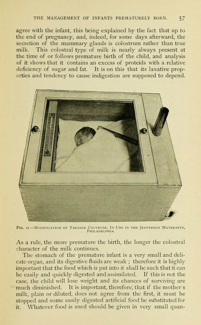 agree with the infant, this being explained by the fact that up to the end of pregnancy, and, indeed, for some days afterward, the secretion of the mammary glands is colostrum rather than true milk. This colostral type of milk is nearly always present at the time of or follows premature birth of the child, and analysis of it shows that it contains an excess of proteids with a relative deficiency of sugar and fat. It is on this that its laxative prop- erties and tendency to cause indigestion are supposed to depend. Fig. ii.—Modification , Col'veuse. In Use in the Jefferson Maternity, Philadelphia. As a rule, the more premature the birth, the longer the colostral character of the milk continues. The stomach of the premature infant is a very small and deli- cate organ, and its digestive fluids are weak ; therefore it is highly important that the food which is put into it shall be such that it can be easily and quickly digested and assimilated. If this is not the case, the child will lose weight and its chances of surviving are much diminished. It is important, therefore; that if the mother's milk, plain or diluted, does not agree from the first, it must be stopped and some easily digested artificial food be substituted for it. Whatever food is used should be given in very small quan-