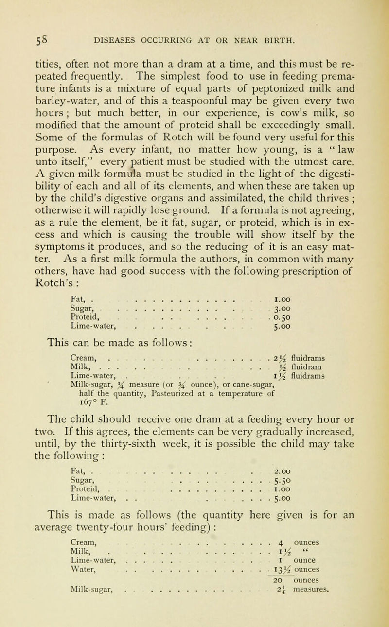 tities, often not more than a dram at a time, and this must be re- peated frequently. The simplest food to use in feeding prema- ture infants is a mixture of equal parts of peptonized milk and barley-water, and of this a teaspoonful may be given every two hours ; but much better, in our experience, is cow's milk, so modified that the amount of proteid shall be exceedingly small. Some of the formulas of Rotch will be found very useful for this purpose. As every infant, no matter how young, is a  law unto itself, every patient must be studied with the utmost care. A given milk formula must be studied in the light of the digesti- bility of each and all of its elements, and when these are taken up by the child's digestive organs and assimilated, the child thrives ; otherwise it will rapidly lose ground. If a formula is not agreeing, as a rule the element, be it fat, sugar, or proteid, which is in ex- cess and which is causing the trouble will show itself by the symptoms it produces, and so the reducing of it is an easy mat- ter. As a first milk formula the authors, in common with many others, have had good success with the following prescription of Rotch's : Fat, . I.oo Sugar, 3.00 Proteid, . . .0.50 Lime-water, . . . . . . ... 5.00 This can be made as follows: Cream, . . 2^ fluidrams Milk, ... . . yz fluidram Lime-water, . . . \yz fluidrams Milk-sugar, ),( measure (or 3^ ounce), or cane-sugar, half the quantity, Pasteurized at a temperature of 167° F. The child should receive one dram at a feeding every hour or two. If this agrees, the elements can be very gradually increased, until, by the thirty-sixth week, it is possible the child may take the following : Fat, . ....... . 2.00 Sugar, . . . . ..... 5.50 Proteid, .... 1.00 Lime-water, . . 5.00 This is made as follows (the quantity here given is for an average twenty-four hours' feeding) : Cream, . . . ..... 4 ounces Milk, . .... . 1%  Lime-water, ...... . 1 ounce Water, ....... 13^ ounces 20 ounces Milk-sugar, . . , 2\ measures.