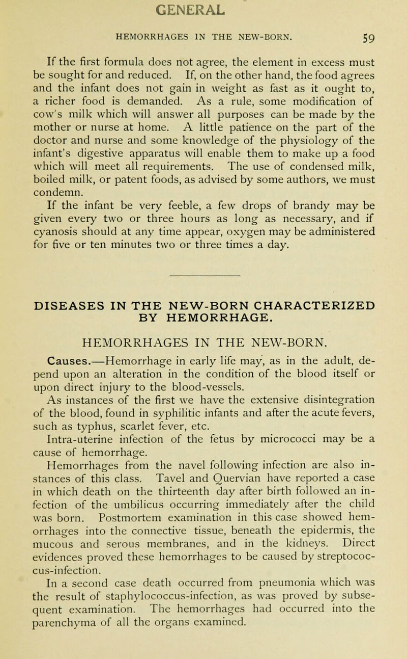 GENERAL HEMORRHAGES IN THE NEW-BORN. 59 If the first formula does not agree, the element in excess must be sought for and reduced. If, on the other hand, the food agrees and the infant does not gain in weight as fast as it ought to, a richer food is demanded. As a rule, some modification of cow's milk which will answer all purposes can be made by the mother or nurse at home. A little patience on the part of the doctor and nurse and some knowledge of the physiology of the infant's digestive apparatus will enable them to make up a food which will meet all requirements. The use of condensed milk, boiled milk, or patent foods, as advised by some authors, we must condemn. If the infant be very feeble, a few drops of brandy may be given every two or three hours as long as necessary, and if cyanosis should at any time appear, oxygen may be administered for five or ten minutes two or three times a day. DISEASES IN THE NEW-BORN CHARACTERIZED BY HEMORRHAGE. HEMORRHAGES IN THE NEW-BORN. Causes.—Hemorrhage in early life may, as in the adult, de- pend upon an alteration in the condition of the blood itself or upon direct injury to the blood-vessels. As instances of the first we have the extensive disintegration of the blood, found in syphilitic infants and after the acute fevers, such as typhus, scarlet fever, etc. Intra-uterine infection of the fetus by micrococci may be a cause of hemorrhage. Hemorrhages from the navel following infection are also in- stances of this class. Tavel and Quervian have reported a case in which death on the thirteenth day after birth followed an in- fection of the umbilicus occurring immediately after the child was born. Postmortem examination in this case showed hem- orrhages into the connective tissue, beneath the epidermis, the mucous and serous membranes, and in the kidneys. Direct evidences proved these hemorrhages to be caused by streptococ- cus-infection. In a second case death occurred from pneumonia which was the result of staphylococcus-infection, as was proved by subse- quent examination. The hemorrhages had occurred into the parenchyma of all the organs examined.