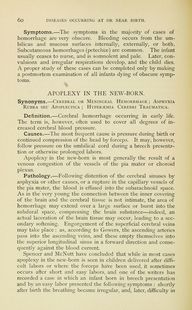 Symptoms.—The symptoms in the majority of cases of hemorrhage are very obscure. Bleeding occurs from the um- bilicus and mucous surfaces internally, externally, or both. Subcutaneous hemorrhages (petechiae) are common. The infant usually ceases to nurse, and is somnolent and pale. Later, con- vulsions and irregular respirations develop, and the child dies. A proper study of these cases can be completed only by making a postmortem examination of all infants dying of obscure symp- toms. APOPLEXY IN THE NEW-BORN. Synonyms.—Cerebral or Meningeal Hemorrhage ; Asphyxia Rubra seu Apoplectica ; Hyperemia Cerebri Traumatica. Definition.—Cerebral hemorrhage occurring in early life. The term is, however, often used to cover all degrees of in- creased cerebral blood pressure. Causes.—The most frequent cause is pressure during birth or continued compression of the head by forceps. It may, however, follow pressure on the umbilical cord during a breech presenta- tion or otherwise prolonged labors. Apoplexy in the new-born is most generally the result of a venous congestion of the vessels of the pia mater or choroid plexus. Pathology.—Following distention of the cerebral sinuses by asphyxia or other causes, or a rupture in the capillary vessels of the pia mater, the blood is effused into the subarachnoid space. As in the very young the connection between the inner covering of the brain and the cerebral tissue is not intimate, the area of hemorrhage may extend over a large surface or burst into the subdural space, compressing the brain substance—indeed, an actual laceration of the brain tissue may occur, leading to a sec- ondary softening. Engorgement of the superficial cerebral veins may take place : as, according to Gowers, the ascending arteries pass into the ascending veins, and these empty themselves into the superior longitudinal sinus in a forward direction and conse- quently against the blood current. Spencer and McNutt have concluded that while in most cases apoplexy in the new-born is seen in children delivered after diffi- cult labors or where the forceps have been used, it sometimes occurs after short and easy labors, and one of the writers has recorded a case in which an infant born in breech presentation and by an easy labor presented the following symptoms : shortly after birth the breathing became irregular, and, later, difficulty in
