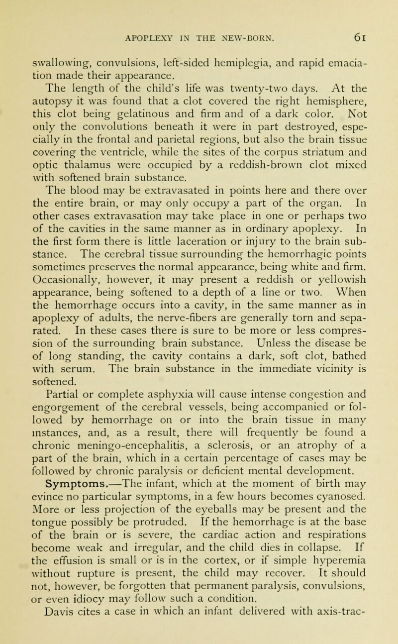 swallowing, convulsions, left-sided hemiplegia, and rapid emacia- tion made their appearance. The length of the child's life was twenty-two days. At the autopsy it was found that a clot covered the right hemisphere, this clot being gelatinous and firm and of a dark color. Not only the convolutions beneath it were in part destroyed, espe- cially in the frontal and parietal regions, but also the brain tissue covering the ventricle, while the sites of the corpus striatum and optic thalamus were occupied by a reddish-brown clot mixed with softened brain substance. The blood may be extravasated in points here and there over the entire brain, or may only occupy a part of the organ. In other cases extravasation may take place in one or perhaps two of the cavities in the same manner as in ordinary apoplexy. In the first form there is little laceration or injury to the brain sub- stance. The cerebral tissue surrounding the hemorrhagic points sometimes preserves the normal appearance, being white and firm. Occasionally, however, it may present a reddish or yellowish appearance, being softened to a depth of a line or two. When the hemorrhage occurs into a cavity, in the same manner as in apoplexy of adults, the nerve-fibers are generally torn and sepa- rated. In these cases there is sure to be more or less compres- sion of the surrounding brain substance. Unless the disease be of long standing, the cavity contains a dark, soft clot, bathed with serum. The brain substance in the immediate vicinity is softened. Partial or complete asphyxia will cause intense congestion and engorgement of the cerebral vessels, being accompanied or fol- lowed by hemorrhage on or into the brain tissue in many instances, and, as a result, there will frequently be found a chronic meningo-encephalitis, a sclerosis, or an atrophy of a part of the brain, which in a certain percentage of cases may be followed by chronic paralysis or deficient mental development. Symptoms.—The infant, which at the moment of birth may evince no particular symptoms, in a few hours becomes cyanosed. More or less projection of the eyeballs may be present and the tongue possibly be protruded. If the hemorrhage is at the base of the brain or is severe, the cardiac action and respirations become weak and irregular, and the child dies in collapse. If the effusion is small or is in the cortex, or if simple hyperemia without rupture is present, the child may recover. It should not, however, be forgotten that permanent paralysis, convulsions, or even idiocy may follow such a condition. Davis cites a case in which an infant delivered with axis-trac-