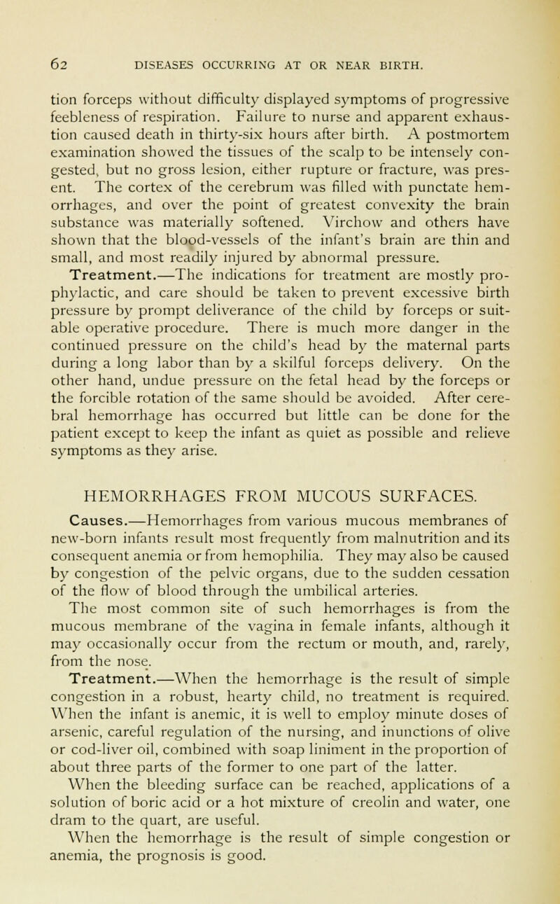 tion forceps without difficulty displayed symptoms of progressive feebleness of respiration. Failure to nurse and apparent exhaus- tion caused death in thirty-six hours after birth. A postmortem examination showed the tissues of the scalp to be intensely con- gested, but no gross lesion, either rupture or fracture, was pres- ent. The cortex of the cerebrum was filled with punctate hem- orrhages, and over the point of greatest convexity the brain substance was materially softened. Virchow and others have shown that the blood-vessels of the infant's brain are thin and small, and most readily injured by abnormal pressure. Treatment.—The indications for treatment are mostly pro- phylactic, and care should be taken to prevent excessive birth pressure by prompt deliverance of the child by forceps or suit- able operative procedure. There is much more danger in the continued pressure on the child's head by the maternal parts during a long labor than by a skilful forceps delivery. On the other hand, undue pressure on the fetal head by the forceps or the forcible rotation of the same should be avoided. After cere- bral hemorrhage has occurred but little can be done for the patient except to keep the infant as quiet as possible and relieve symptoms as they arise. HEMORRHAGES FROM MUCOUS SURFACES. Causes.—Hemorrhages from various mucous membranes of new-born infants result most frequently from malnutrition and its consequent anemia or from hemophilia. They may also be caused by congestion of the pelvic organs, due to the sudden cessation of the flow of blood through the umbilical arteries. The most common site of such hemorrhages is from the mucous membrane of the vagina in female infants, although it may occasionally occur from the rectum or mouth, and, rarely, from the nose. Treatment.—When the hemorrhage is the result of simple congestion in a robust, hearty child, no treatment is required. When the infant is anemic, it is well to employ minute doses of arsenic, careful regulation of the nursing, and inunctions of olive or cod-liver oil, combined with soap liniment in the proportion of about three parts of the former to one part of the latter. When the bleeding surface can be reached, applications of a solution of boric acid or a hot mixture of creolin and water, one dram to the quart, are useful. When the hemorrhage is the result of simple congestion or anemia, the prognosis is good.