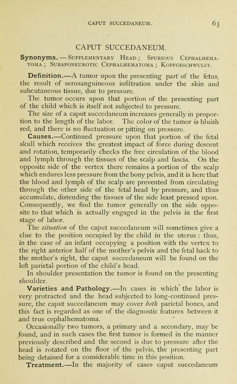 CAPUT SUCCEDANEUM. Synonyms. — Supplementary Head; Spurious Cephalhema- toma ; Subaponeurotic Cephalhematoma ; Kopfgeschwulst. Definition.—A tumor upon the presenting part'of the fetus, the result of serosanguineous infiltration under the skin and subcutaneous tissue, due to pressure. The tumor occurs upon that portion of the presenting part of the child which is itself not subjected to pressure. The size of a caput succedaneum increases generally in propor- tion to the length of the labor. The color of the tumor is bluish red, and there is no fluctuation or pitting on pressure. Causes.—Continued pressure upon that portion of the fetal skull which receives the greatest impact of force during descent and rotation, temporarily checks the free circulation of the blood and lymph through the tissues of the scalp and fascia. On the opposite side of the vertex there remains a portion of the scalp which endures less pressure from the bony pelvis, and it is here that the blood and lymph of the scalp are prevented from circulating through the other side of the fetal head by pressure, and thus accumulate, distending the tissues of the side least pressed upon. Consequently, we find the tumor generally on the side oppo- site to that which is actually engaged in the pelvis in the first stage of labor. The situation of the caput succedaneum will sometimes give a clue to the position occupied by the child in the uterus : thus, in the case of an infant occupying a position with the vertex to the right anterior half of the mother's pelvis and the fetal back to the mother's right, the caput succedaneum will be found on the left parietal portion of the child's head. In shoulder presentation the tumor is found on the presenting shoulder. Varieties and Pathology.—In cases in which the labor is very protracted and the head subjected to long-continued pres- sure, the caput succedaneum may cover both parietal bones, and this fact is regarded as one of the diagnostic features between it and true cephalhematoma. Occasionally two tumors, a primary and a secondary, may be found, and in such cases the first tumor is formed in the manner previously described and the second is due to pressure after the head is rotated on the floor of the pelvis, the presenting part being detained for a considerable time in this position. Treatment.—In the majority of cases caput succedaneum