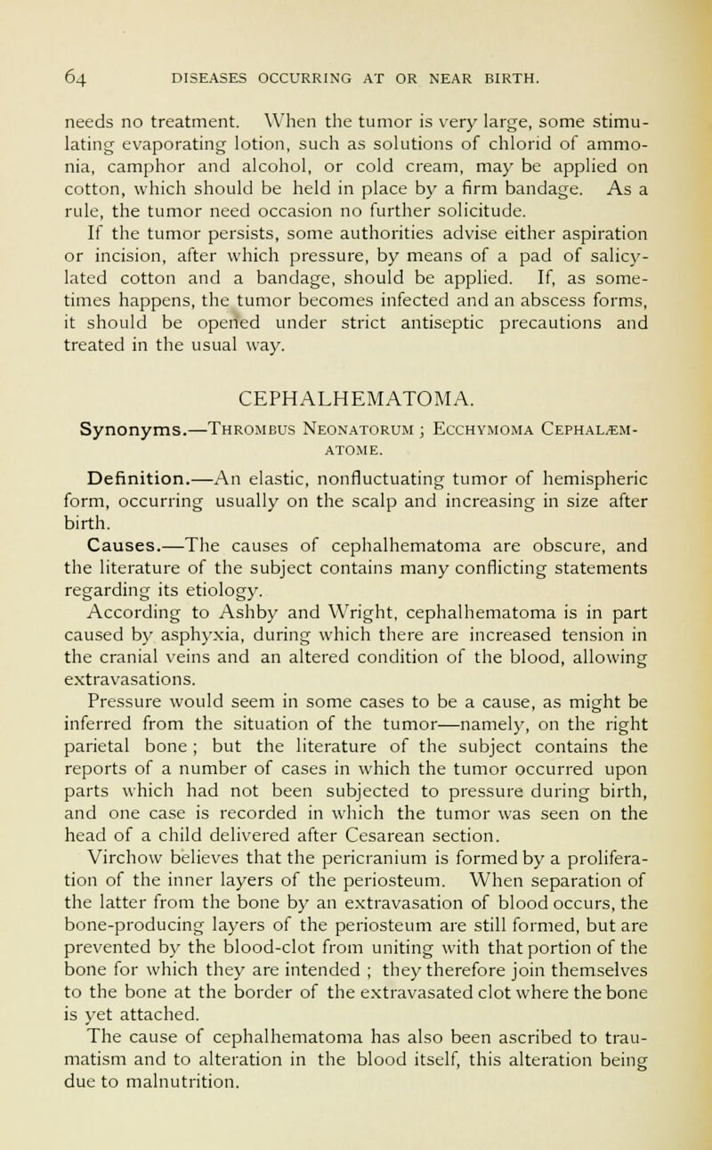 needs no treatment. When the tumor is very large, some stimu- lating evaporating lotion, such as solutions of chloric! of ammo- nia, camphor and alcohol, or cold cream, may be applied on cotton, which should be held in place by a firm bandage. As a rule, the tumor need occasion no further solicitude. If the tumor persists, some authorities advise either aspiration or incision, after which pressure, by means of a pad of salicy- lated cotton and a bandage, should be applied. If, as some- times happens, the tumor becomes infected and an abscess forms, it should be opened under strict antiseptic precautions and treated in the usual way. CEPHALHEMATOMA. Synonyms.—Thrombus Neonatorum ; Ecchymoma Cephal^em- atome. Definition.—An elastic, nonfluctuating tumor of hemispheric form, occurring usually on the scalp and increasing in size after birth. Causes.—The causes of cephalhematoma are obscure, and the literature of the subject contains many conflicting statements regarding its etiology. According to Ashby and Wright, cephalhematoma is in part caused by asphyxia, during which there are increased tension in the cranial veins and an altered condition of the blood, allowing extravasations. Pressure would seem in some cases to be a cause, as might be inferred from the situation of the tumor—namely, on the right parietal bone; but the literature of the subject contains the reports of a number of cases in which the tumor occurred upon parts which had not been subjected to pressure during birth, and one case is recorded in which the tumor was seen on the head of a child delivered after Cesarean section. Virchow believes that the pericranium is formed by a prolifera- tion of the inner layers of the periosteum. When separation of the latter from the bone by an extravasation of blood occurs, the bone-producing layers of the periosteum are still formed, but are prevented by the blood-clot from uniting with that portion of the bone for which they are intended ; they therefore join themselves to the bone at the border of the extravasated clot where the bone is yet attached. The cause of cephalhematoma has also been ascribed to trau- matism and to alteration in the blood itself, this alteration being due to malnutrition.