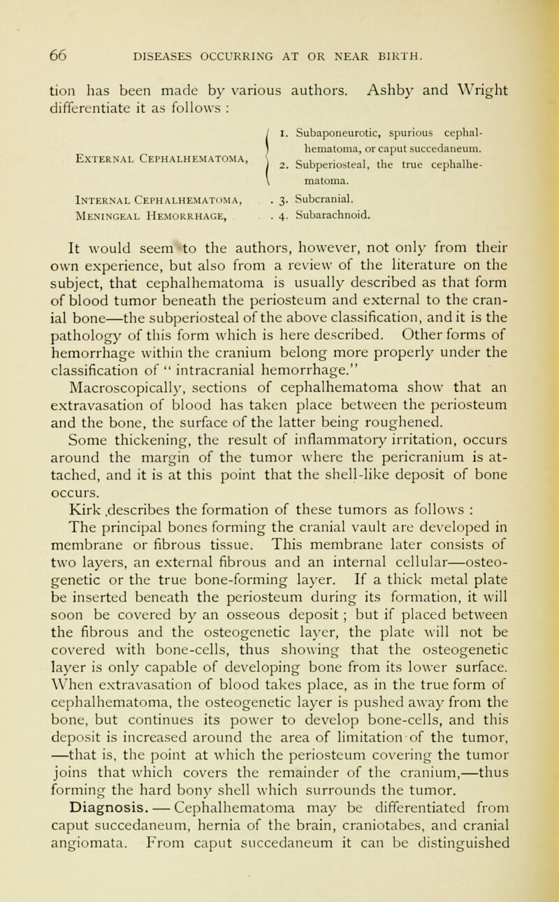 tion has been made by various authors. Ashby and Wright differentiate it as follows : / I. Subaponeurotic, spurious cephal- 1 hematoma, or caput succedaneum. External Cephalhematoma, \ c . . . , ., , , ,, ) 2. Subperiosteal, the true cephalhe- \ matoma. Internal Cephalhematoma, . 3. Subcranial. Meningeal Hemorrhage, . 4, Subarachnoid. It would seem to the authors, however, not only from their own experience, but also from a review of the literature on the subject, that cephalhematoma is usually described as that form of blood tumor beneath the periosteum and external to the cran- ial bone—the subperiosteal of the above classification, and it is the pathology of this form which is here described. Other forms of hemorrhage within the cranium belong more properly under the classification of  intracranial hemorrhage. Macroscopically, sections of cephalhematoma show that an extravasation of blood has taken place between the periosteum and the bone, the surface of the latter being roughened. Some thickening, the result of inflammatory irritation, occurs around the margin of the tumor where the pericranium is at- tached, and it is at this point that the shell-like deposit of bone occurs. Kirk .describes the formation of these tumors as follows : The principal bones forming the cranial vault are developed in membrane or fibrous tissue. This membrane later consists of two layers, an external fibrous and an internal cellular—osteo- genetic or the true bone-forming layer. If a thick metal plate be inserted beneath the periosteum during its formation, it will soon be covered by an osseous deposit; but if placed between the fibrous and the osteogenetic layer, the plate will not be covered with bone-cells, thus showing that the osteogenetic layer is only capable of developing bone from its lower surface. When extravasation of blood takes place, as in the true form of cephalhematoma, the osteogenetic layer is pushed away from the bone, but continues its power to develop bone-cells, and this deposit is increased around the area of limitation of the tumor, —that is, the point at which the periosteum covering the tumor joins that which covers the remainder of the cranium,—thus forming the hard bony shell which surrounds the tumor. Diagnosis. — Cephalhematoma may be differentiated from caput succedaneum, hernia of the brain, craniotabes, and cranial angiomata. From caput succedaneum it can be distinguished