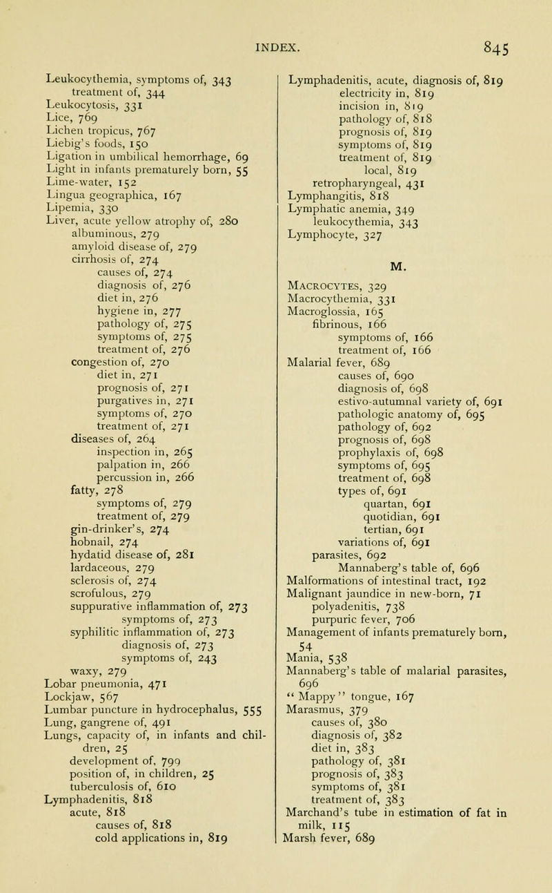 Leukocythemia, symptoms of, 343 treatment of, 344 Leukocytosis, 331 Lice, 769 Lichen tropicus, 767 Liebig's foods, 150 Ligation in umbilical hemorrhage, 69 Light in infants prematurely born, 55 Lime-water, 152 Lingua geographica, 167 Lipemia, 330 Liver, acute yellow atrophy of, 280 albuminous, 279 amyloid disease of, 279 cirrhosis of, 274 causes of, 274 diagnosis of, 276 diet in, 276 hygiene in, 277 pathology of, 275 symptoms of, 275 treatment of, 276 congestion of, 270 diet in, 271 prognosis of, 271 purgatives in, 271 symptoms of, 270 treatment of, 271 diseases of, 264 inspection in, 265 palpation in, 266 percussion in, 266 fatty, 278 symptoms of, 279 treatment of, 279 gin-drinker's, 274 hobnail, 274 hydatid disease of, 281 lardaceous, 279 sclerosis of, 274 scrofulous, 279 suppurative inflammation of, 273 symptoms of, 273 syphilitic inflammation of, 273 diagnosis of, 273 symptoms of, 243 waxy, 279 Lobar pneumonia, 471 Lockjaw, 567 Lumbar puncture in hydrocephalus, 555 Lung, gangrene of, 491 Lungs, capacity of, in infants and chil- dren, 25 development of, 799 position of, in children, 25 tuberculosis of, 610 Lymphadenitis, 818 acute, 818 causes of, 818 cold applications in, 819 Lymphadenitis, acute, diagnosis of, 819 electricity in, 819 incision in, 819 pathology of, 818 prognosis of, 819 symptoms of, 819 treatment of, 819 local, 819 retropharyngeal, 431 Lymphangitis, 818 Lymphatic anemia, 349 leukocythemia, 343 Lymphocyte, 327 M. Macrocytes, 329 Macrocythemia, 331 Macroglossia, 165 fibrinous, 166 symptoms of, 166 treatment of, 166 Malarial fever, 689 causes of, 690 diagnosis of, 698 estivo-autumnal variety of, 691 pathologic anatomy of, 695 pathology of, 692 prognosis of, 698 prophylaxis of, 698 symptoms of, 695 treatment of, 698 types of, 691 quartan, 691 quotidian, 691 tertian, 691 variations of, 691 parasites, 692 Mannaberg's table of, 696 Malformations of intestinal tract, 192 Malignant jaundice in new-born, 71 polyadenitis, 738 purpuric fever, 706 Management of infants prematurely born, 54 Mania, 538 Mannaberg's table of malarial parasites, 696  Mappy tongue, 167 Marasmus, 379 causes of, 380 diagnosis of, 382 diet in, 383 pathology of, 381 prognosis of, 383 symptoms of, 381 treatment of, 383 Marchand's tube in estimation of fat in milk, 115 Marsh fever, 689