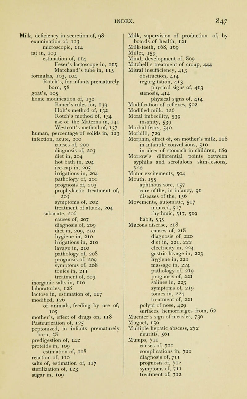 Milk, deficiency in secretion of, 98 examination of, 113 microscopic, 114 fat in, 109 estimation of, 114 Feser's lactoscope in, 115 Marchand's tube in, 115 formulas, 103, 104 Rotch's, for infants prematurely born, 58 goat's, 105 home modification of, 132 Bauer's rules for, 139 Holt's method of, 132 Rotch's method of, 134 use of the Materna in, 141 Westcott's method of, 137 human, percentage of solids in, 113 infection, acute, 200 causes of, 200 diagnosis of, 203 diet in, 204 hot bath in, 204 ice-cap in, 205 irrigations in, 204 pathology of, 201 prognosis of, 203 prophylactic treatment of, 203 symptoms of, 202 treatment of attack, 204 subacute, 206 causes of, 207 diagnosis of, 209 diet in, 209, 210 hygiene in, 210 irrigations in, 210 lavage in, 2IO pathology of, 208 prognosis of, 209 symptoms of, 208 tonics in, 211 treatment of, 209 inorganic salts in, no laboratories, 128 lactose in, estimation of, 117 modified, 126 of animals, feeding by use of, 105 mother's, effect of drugs on, 118 Pasteurization of, 125 peptonized, in infants prematurely born, 58 predigestion of, 142 proteids in, 109 estimation of, 118 reaction of, no salts of, estimation of, 117 sterilization of, 123 sugar in, 109 Milk, supervision of production of, by boards of health, 121 Milk-teeth, 168, 169 Millet, 159 Mind, development of, 809 Mitchell's treatment of croup, 444 Mitral insufficiency, 413 obstruction, 414 regurgitation, 413 physical signs of, 413 stenosis, 414 physical signs of, 414 Modification of reflexes, 502 Modified milk, 126 Moral imbecility, 539 insanity, 539 Morbid fears, 540 Morbilli, 729 Morphin, effect of, on mother's milk, 118 in infantile convulsions, 510 in ulcer of stomach in children, 1S9 Morrow's differential points between syphilis and scrofulous skin-lesions, 722 Motor excitements, 504 Mouth, 155 aphthous sore, 157 care of the, in infancy, 91 diseases of the, 156 Movements, automatic, 517 induced, 5' 7 rhythmic, 517, 519 habit, 535 Mucous disease, 218 causes of, 218 diagnosis of, 220 diet in, 221, 222 electricity in, 224 gastric lavage in, 223 hygiene in, 221 massage in, 224 pathology of, 219 prognosis of, 221 salines in, 223 symptoms of, 219 tonics in, 224 treatment of, 221 polypi of nose, 429 surfaces, hemorrhages from, 62 Muenier's sign of measles, 730 Muguet, 159 Multiple hepatic abscess, 272 neuritis, 561 Mumps, 711 causes of, 711 complications in, 711 diagnosis of, 711 prognosis of, 712 symptoms of, 711 treatment of, 712