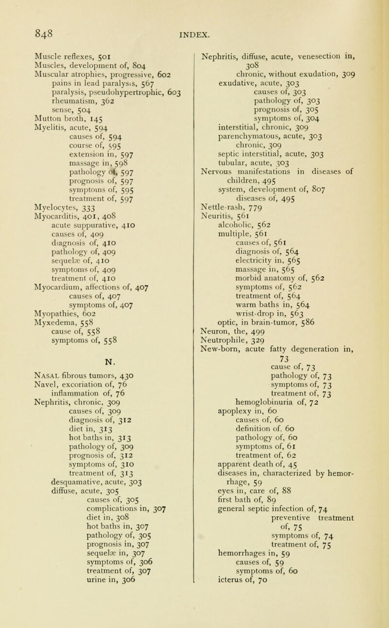 Muscle reflexes, 501 Muscles, development of, 804 Muscular atrophies, progressive, 602 pains in lead paralysis, 567 paralysis, pseudohypertrophic, 603 rheumatism, 362 sense, 504 Mutton broth, 145 Myelitis, acute, 594 causes of, 594 course of, 595 extension in, 597 massage in, 598 pathology of, 597 prognosis of, 597 symptoms of, 595 treatment of, 597 Myelocytes, ^33 Myocarditis, 401, 40S acute suppurative, 410 causes of, 409 diagnosis of, 410 pathology of, 409 sequelae of, 410 symptoms of, 409 treatment of, 410 Myocardium, affections of, 407 causes of, 407 symptoms of, 407 Myopathies, 602 Myxedema, 558 cause of, 558 symptoms of, 558 N. Nasal fibrous tumors, 430 Navel, excoriation of, 7° inflammation of, 76 Nephritis, chronic, 309 causes of, 309 diagnosis of, 312 diet in, 313 hot baths in, 313 pathology of, 309 prognosis of, 312 symptoms of, 310 treatment of, 313 desquamative, acute, 303 diffuse, acute, 305 causes of, 305 complications in, 307 diet in, 308 hot baths in, 307 pathology of, 305 prognosis in, 307 sequelae in, 307 symptoms of, 306 treatment of, 307 urine in, 306 Nephritis, diffuse, acute, venesection in, 308 chronic, without exudation, 309 exudative, acute, 303 causes of, 303 pathology of, 303 prognosis of, 305 symptoms of, 304 interstitial, chronic, 309 parenchymatous, acute, 303 chronic, 309 septic interstitial, acute, 303 tubular, acute, 303 Nervous manifestations in diseases of children, 495 system, development of, S07 diseases of, 495 Nettle-rash, 779 Neuritis, 561 alcoholic, 562 multiple, 561 causes of, 561 diagnosis of, 564 electricity in, 565 massage in, 565 morbid anatomy of, 562 symptoms of, 562 treatment of, 564 warm baths in, 564 wrist-drop in, 563 optic, in brain-tumor, 586 Neuron, the, 499 Neutrophile, 329 New-born, acute fatty degeneration in, 73 cause of, 73 pathology of, 73 symptoms of, 73 treatment of, 73 hemoglobinuria of, 72 apoplexy in, 60 causes of, 60 definition of. 60 pathology of, 60 symptoms of, 61 treatment of, 62 apparent death of, 45 diseases in, characterized by hemor- rhage, 59 eyes in, care of, 88 first bath of, 89 general septic infection of, 74 preventive treatment of, 75 symptoms of, 74 treatment of, 75 hemorrhages in, 59 causes of, 59 symptoms of, 60 icterus of, 70