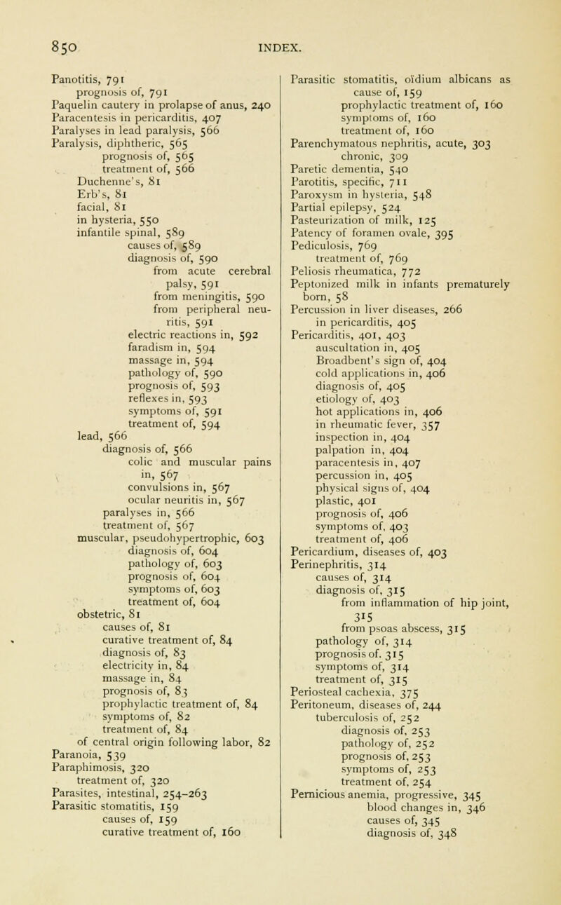 Panotitis, 791 prognosis of, 791 Paquelin cautery in prolapse of anus, 240 Paracentesis in pericarditis, 407 Paralyses in lead paralysis, 566 Paralysis, diphtheric, 565 prognosis of, 5D5 treatment of, 566 Duchenne's, 81 Erb's, 81 facial, 81 in hysteria, 550 infantile spinal, 589 causes of, 589 diagnosis of, 590 from acute cerebral palsy, 591 from meningitis, 59° from peripheral neu- ritis, 591 electric reactions in, 592 farad ism in, 594 massage in, 594 pathology of, 590 prognosis of, 593 reflexes in, 593 symptoms of, 591 treatment of, 594 lead, 566 diagnosis of, 566 colic and muscular pains in, 567 convulsions in, 567 ocular neuritis in, 567 paralyses in, 566 treatment of, 567 muscular, pseudohypertrophic, 603 diagnosis of, 604 pathology of, 603 prognosis of, 604 symptoms of, 603 treatment of, 604 obstetric, 81 causes of, 81 curative treatment of, 84 diagnosis of, 83 electricity in, 84 massage in, 84 prognosis of, 83 prophylactic treatment of, 84 symptoms of, 82 treatment of, 84 of central origin following labor, 82 Paranoia, 539 Paraphimosis, 320 treatment of, 320 Parasites, intestinal, 254-263 Parasitic stomatitis, 159 causes of, 159 curative treatment of, 160 Parasitic stomatitis, oi'dium albicans as cause of, 159 prophylactic treatment of, 160 symptoms of, 160 treatment of, 160 Parenchymatous nephritis, acute, 303 chronic, 309 Paretic dementia, 540 Parotitis, specific, 711 Paroxysm in hysteria, 54& Partial epilepsy, 524 Pasteurization of milk, 125 Patency of foramen ovale, 395 Pediculosis, 769 treatment of, 769 Peliosis rheumatica, 772 Peptonized milk in infants prematurely born, 58 Percussion in liver diseases, 266 in pericarditis, 405 Pericarditis, 401, 403 auscultation in, 405 Broadbent's sign of, 404 cold applications in, 406 diagnosis of, 405 etiology of, 403 hot applications in, 406 in rheumatic fever, 357 inspection in, 404 palpation in, 404 paracentesis in, 407 percussion in, 405 physical signs of, 404 plastic, 401 prognosis of, 406 symptoms of, 403 treatment of, 406 Pericardium, diseases of, 403 Perinephritis, 314 causes of, 314 diagnosis of, 315 from inflammation of hip joint, 315 from psoas abscess, 315 pathology of, 314 prognosis of. 315 symptoms of, 314 treatment of, 315 Periosteal cachexia, 375 Peritoneum, diseases of, 244 tuberculosis of, 252 diagnosis of, 253 pathology of, 252 prognosis of, 253 symptoms of, 253 treatment of, 254 Pernicious anemia, progressive, 345 blood changes in, 346 causes of, 345 diagnosis of, 348
