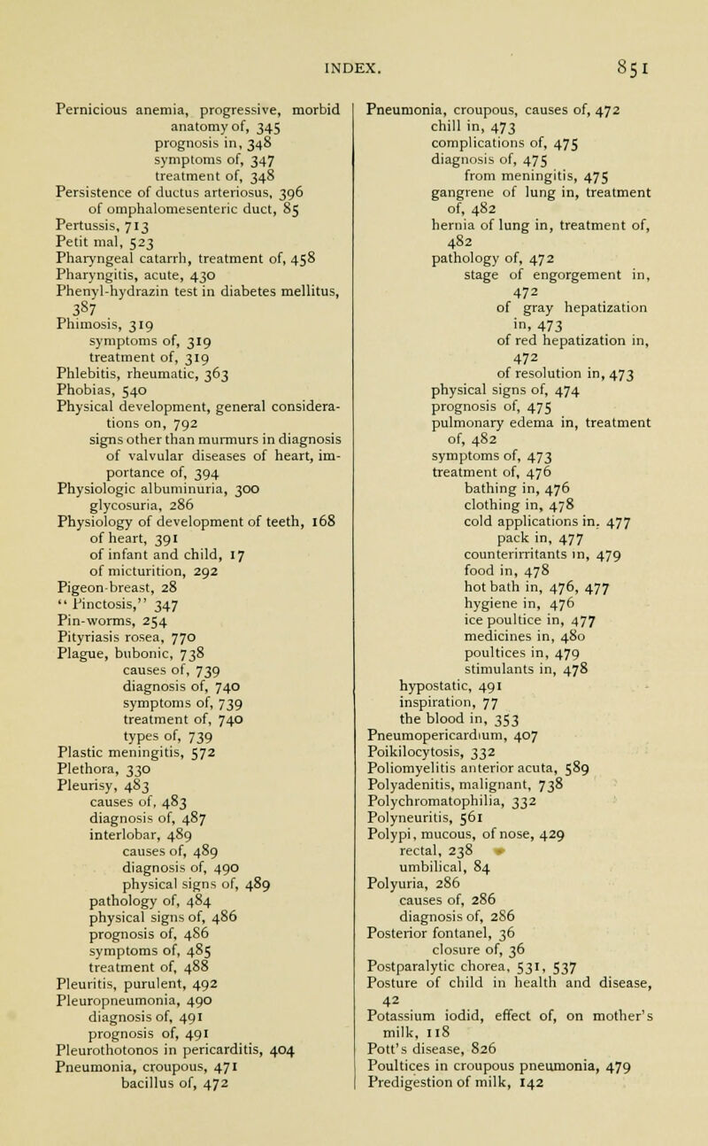 Pernicious anemia, progressive, morbid anatomy of, 345 prognosis in, 348 symptoms of, 347 treatment of, 348 Persistence of ductus arteriosus, 396 of omphalomesenteric duct, 85 Pertussis, 713 Petit mal, 523 Pharyngeal catarrh, treatment of, 458 Pharyngitis, acute, 430 Phenyl-hydrazin test in diabetes mellitus, 387 Phimosis, 319 symptoms of, 319 treatment of, 319 Phlebitis, rheumatic, 363 Phobias, 540 Physical development, general considera- tions on, 792 signs other than murmurs in diagnosis of valvular diseases of heart, im- portance of, 394 Physiologic albuminuria, 300 glycosuria, 286 Physiology of development of teeth, 168 of heart, 391 of infant and child, 17 of micturition, 292 Pigeon-breast, 28 Pinctosis, 347 Pin-worms, 254 Pityriasis rosea, 770 Plague, bubonic, 738 causes of, 739 diagnosis of, 740 symptoms of, 739 treatment of, 740 types of, 739 Plastic meningitis, 572 Plethora, 330 Pleurisy, 483 causes of, 483 diagnosis of, 487 interlobar, 489 causes of, 489 diagnosis of, 490 physical signs of, 489 pathology of, 484 physical signs of, 486 prognosis of, 4S6 symptoms of, 485 treatment of, 488 Pleuritis, purulent, 492 Pleuropneumonia, 490 diagnosis of, 491 prognosis of, 491 Pleurothotonos in pericarditis, 404 Pneumonia, croupous, 471 bacillus of, 472 Pneumonia, croupous, causes of, 472 chill in, 473 complications of, 475 diagnosis of, 475 from meningitis, 475 gangrene of lung in, treatment of, 482 hernia of lung in, treatment of, 482 pathology of, 472 stage of engorgement in, 472 of gray hepatization in, 473 of red hepatization in, 472 of resolution in, 473 physical signs of, 474 prognosis of, 475 pulmonary edema in, treatment of, 482 symptoms of, 473 treatment of, 476 bathing in, 476 clothing in, 478 cold applications in. 477 pack in, 477 counterirritants in, 479 food in, 478 hot bath in, 476, 477 hygiene in, 476 ice poultice in, 477 medicines in, 480 poultices in, 479 stimulants in, 478 hypostatic, 491 inspiration, 77 the blood in, 353 Pneumopericardium, 407 Poikilocytosis, 332 Poliomyelitis anterior acuta, 589 Polyadenitis, malignant, 738 Polychromatophilia, 332 Polyneuritis, 561 Polypi, mucous, of nose, 429 rectal, 238 umbilical, 84 Polyuria, 286 causes of, 286 diagnosis of, 286 Posterior fontanel, 36 closure of, 36 Postparalytic chorea, 531, 537 Posture of child in health and disease, 42 Potassium iodid, effect of, on mother's milk, 118 Pott's disease, 826 Poultices in croupous pneumonia, 479 Predigestion of milk, 142