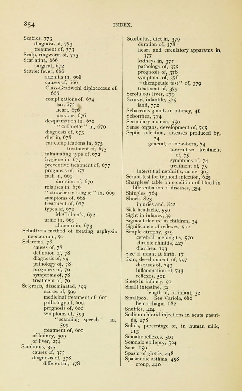 Scabies, 773 diagnosis of, 773 treatment of, 773 Scalp, ringworm of, 775 Scarlatina, 666 surgical, 672 Scarlet fever, 666 adenitis in, 668 causes of, 666 Class-Gradwohl diplococcus of, 666 complications of, 674 ear, 675 heart, 676 nervous, 676 desquamation in, 670  collarette  in, 670 diagnosis of, 673 diet in, 678 ear complications in, 675 treatment of, 675 fulminating type of, 672 hygiene in, 677 preventive treatment of, 677 prognosis of, 677 rash in, 669 duration of, 670 relapses in, 676 strawberry tongue in, 669 symptoms of, 668 treatment of, 677 types of, 671 McCollom's, 672 urine in, 669 albumin in, 673 Schultze's method of treating asphyxia neonatorum, 50 Sclerema, 78 causes of, 78 definition of, 78 diagnosis of, 79 pathology of, 78 prognosis of, 79 symptoms of, 78 treatment of, 79 Sclerosis, disseminated, 599 causes of, 599 medicinal treatment of, 601 pathology of, 600 prognosis of, 600 symptoms of, 599 scanning speech in, 599 treatment of, 600 of kidney, 309 of liver, 274 Scorbutus, 375 causes of, 375 diagnosis of, 378 differential, 378 Scorbutus, diet in, 379 duration of, 378 heart and circulatory apparatus in, 377 kidneys in, 377 pathology of, 375 prognosis of, 378 symptoms of, 376  therapeutic test of, 379 treatment of, 379 Scrofulous liver, 279 Scurvy, infantile, 375 land, 772 Sebaceous glands in infancy, 41 Seborrhea, 774 Secondary anemia, 350 Sense organs, development of, 795 Septic infection, diseases produced by, 74 general, of new-born, 74 preventive treatment of, 75 symptoms of, 74 treatment of, 75 interstitial nephritis, acute, 303 Serum-test for typhoid infection, 625 Sharpless' table on condition of blood in differentiation of diseases, 354 Shingles, 764 Shock, 823 injuries and, 822 Sick headache, 559 Sight in infancy, 39 Sigmoid flexure in children, 34 Significance of reflexes, 502 Simple atrophy, 379 cerebral meningitis, 570 chronic rhinitis, 427 diarrhea, T93 Size of infant at birth, 17 Skin, development of, 797 diseases of, 743 inflammation of, 743 reflexes, 501 Sleep in infancy, 90 Small intestine, 32 length of, in infant, 32 Smallpox. See Variola, 680 hemorrhagic, 682 Snuffles, 424 Sodium chlorid injections in acute gastri- tis, 178 Solids, percentage of, in human milk, »3 Somatic reflexes, 501 Somnaic epilepsy, 524 Soor, 159 Spasm of glottis, 448 Spasmodic asthma, 458 croup, 440