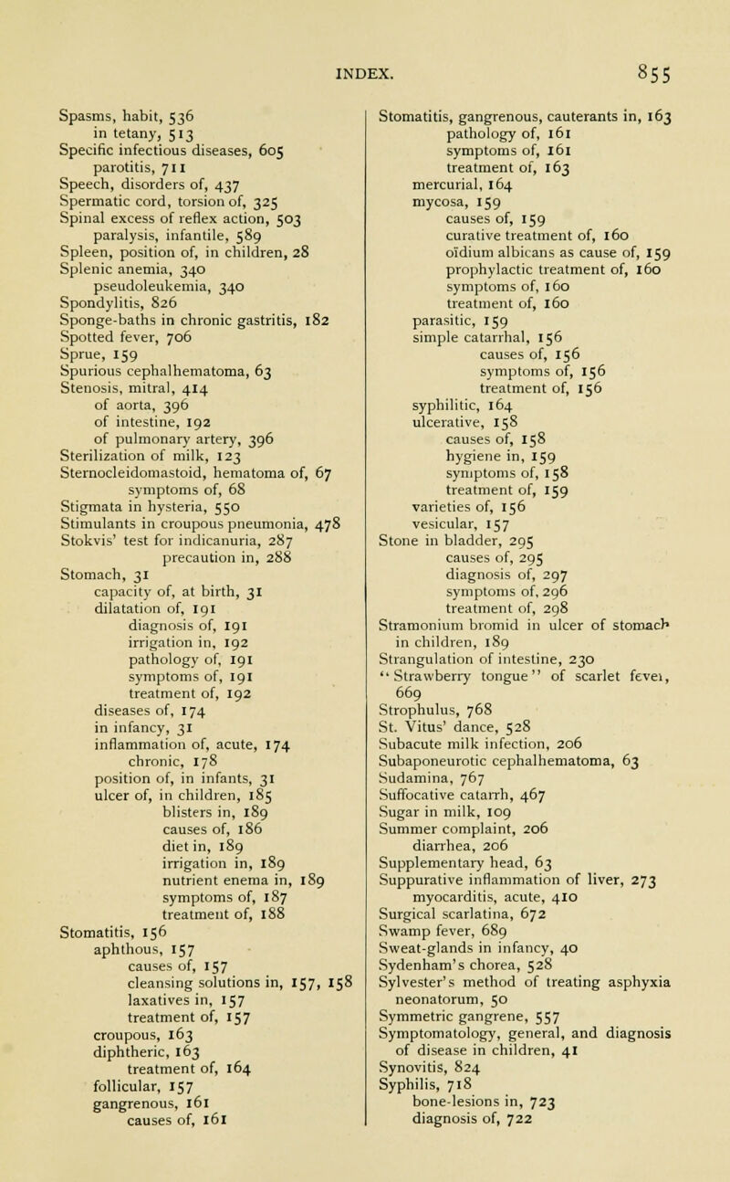 Spasms, habit, 536 in tetany, 513 Specific infectious diseases, 605 parotitis, 711 Speech, disorders of, 437 Spermatic cord, torsion of, 325 Spinal excess of reflex action, 503 paralysis, infantile, 589 Spleen, position of, in children, 28 Splenic anemia, 340 pseudoleukemia, 340 Spondylitis, 826 Sponge-baths in chronic gastritis, 182 Spotted fever, 706 Sprue, 159 Spurious cephalhematoma, 63 Stenosis, mitral, 414 of aorta, 396 of intestine, 192 of pulmonary artery, 396 Sterilization of milk, 123 Sternocleidomastoid, hematoma of, 67 symptoms of, 68 Stigmata in hysteria, 550 Stimulants in croupous pneumonia, 478 Stokvis' test for indicanuria, 287 precaution in, 288 Stomach, 31 capacity of, at birth, 31 dilatation of, 191 diagnosis of, 191 irrigation in, 192 pathology of, 191 symptoms of, 191 treatment of, 192 diseases of, 174 in infancy, 31 inflammation of, acute, 174 chronic, 178 position of, in infants, 31 ulcer of, in children, 185 blisters in, 189 causes of, 186 diet in, 189 irrigation in, 189 nutrient enema in, 189 symptoms of, 187 treatment of, 188 Stomatitis, 156 aphthous, 157 causes of, 157 cleansing solutions in, 157, 158 laxatives in, 157 treatment of, 157 croupous, 163 diphtheric, 163 treatment of, 164 follicular, 157 gangrenous, 161 causes of, 161 Stomatitis, gangrenous, cauterants in, 163 pathology of, 161 symptoms of, 161 treatment of, 163 mercurial, 164 mycosa, 159 causes of, 159 curative treatment of, 160 oidium albicans as cause of, 159 prophylactic treatment of, 160 symptoms of, 160 treatment of, 160 parasitic, 159 simple catarrhal, 156 causes of, 156 symptoms of, 156 treatment of, 156 syphilitic, 164 ulcerative, 158 causes of, 158 hygiene in, 159 symptoms of, 158 treatment of, 159 varieties of, 156 vesicular, 157 Stone in bladder, 295 causes of, 295 diagnosis of, 297 symptoms of, 296 treatment of, 298 Stramonium bromid in ulcer of stomacr* in children, 189 Strangulation of intestine, 230 Strawberry tongue of scarlet fevei, 669 Strophulus, 768 St. Vitus' dance, 528 Subacute milk infection, 206 Subaponeurotic cephalhematoma, 63 Sudamina, 767 Suffocative catarrh, 467 Sugar in milk, 109 Summer complaint, 206 diarrhea, 206 Supplementary head, 63 Suppurative inflammation of liver, 273 myocarditis, acute, 410 Surgical scarlatina, 672 Swamp fever, 689 Sweat-glands in infancy, 40 Sydenham's chorea, 528 Sylvester's method of treating asphyxia neonatorum, 50 Symmetric gangrene, 557 Symptomatology, general, and diagnosis of disease in children, 41 Synovitis, 824 Syphilis, 718 bone-lesions in, 723 diagnosis of, 722