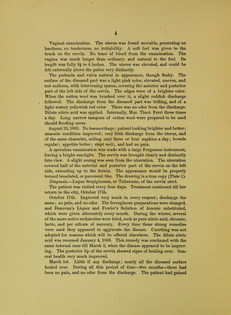 Vaginal examination. The uterus was found movable, presenting no hardness, no tenderness, no irritability. A soft feel was given to the touch on the cervix. No trace of blood from the examination. The vagina was much longer than ordinary, and natural to the feel. Its length was fully 3J to 4 inches. The uterus was elevated, and could be felt externally above the pubes very distinctly. The pudenda and vulva natural in appearance, though fleshy. The surface of the diseased part was a light pink color, elevated, uneven, and not uniform, with intervening spaces, covering the anterior and posterior part of the left side of the cervix. The edges were of a brighter color. When the cotton wool was brushed over it, a slight reddish discharge followed. The discharge from the diseased part was trifling, and of a light watery yellowish red color There was no odor from the discharge. Dilute nitric acid was applied. Internally, Mur. Tinct. Ferri three times a day. Long narrow tampons of cotton wool were prepared to be used should flooding occur. August 25,1885. No haemorrhage; patient looking brighter and better; anaemic condition improved; very little discharge from the uterus, and of the same character, soiling only three or four napkins a day; bowels regular; appetite better; slept well; and had no pain. A speculum examination was made with a large Fergusson instrument, having a bright sun-light. The cervix was brought clearly and distinctly into view. A slight oozing was seen from the ulceration. The ulceration covered half of the anterior and posterior part of the cervix on the left side, extending up to the fornix. The appearance would be properly termed tesselated, or pavement like. The drawing is a true copy (Plate 1). Diagnosis.—Lupus Serpiginosus, or Tuberosus, of the cervix uteri. The patient was visited every four days. Treatment continued till her return to the city, October 17th. October 17th. Improved very much in every respect; discharge the same ; no pain, and no odor. The ferruginous preparations were changed, and Donovan's Liquor and Fowler's Solution of Arsenic substituted, which were given alternately every month. During the winter, several of the more active escharotics were tried, such as pure nitric acid, chromic, lactic, and per nitrate of mercury. Every time these strong remedies were used they appeared to aggravate the disease. Curetting was not adopted for reasons which will be offered elsewhere. The dilute nitric acid was resumed January 4, 1886. This remedy was continued with the same internal ones till March 5, when the disease appeared to be improv- ing. The posterior lip of the cervix showed signs of healing over. Gen- eral health very much improved. March 1st. Little if any discharge; nearly all the diseased surface healed over. During all this period of time—five months—there had been no pain, and no odor from the discharge. The patient had gained