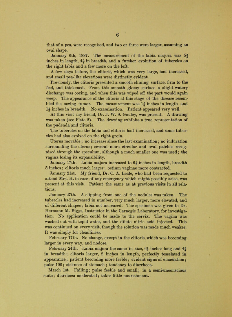 that of a pea, were recognised, and two or three were larger, assuming an oval shape. January 6th, 1887. The measurement of the labia majora was 5f inches in length, 4| in breadth, and a further evolution of tubercles on the right labia and a few more on the left. A few days before, the clitoris, which was very large, had increased, and small pea-like elevations were distinctly evident. Previously, the clitoris presented a smooth shining surface, firm to the feel, and thickened. From this smooth glossy surface a slight watery discharge was oozing, and when this was wiped off the part would again weep. The appearance of the clitoris at this stage of the disease resem- bled the oozing tumor. The measurement was If inches in length and 1£ inches in breadth. No examination. Patient appeared very well. At this visit my friend, Dr. J. W. S. Gouley, was present. A drawing was taken (see Plate 2). The drawing exhibits a true representation of the pudenda and clitoris. The tubercles on the labia and clitoris had increased, and some tuber- cles had also evolved on the right groin. Uterus movable ; no increase since the last examination; no induration surrounding the uterus; several more circular and oval patches recog- nised through the speculum, although a much smaller one was used; the vagina losing its expansibility. January 17th. Labia majora increased to 6£ inches in length, breadth 5 inches ; clitoris much larger; ostium vaginae more contracted. January 21st. My friend, Dr. C. A. Leale, who had been requested to attend Mrs. H. in case of any emergency which might possibly arise, was present at this visit. Patient the same as at previous visits in all rela- tions. January 27th. A clipping from one of the nodules was taken. The tubercles had increased in number, very much larger, more elevated, and of different shapes; labia not increased. The specimen was given to Dr. Hermann M. Biggs, Instructor in the Carnegie Laboratory, for investiga- tion. No application could be made to the cervix. The vagina was washed out with tepid water, and the dilute nitric acid injected. This was continued on every visit, though the solution was made much weaker. It was simply for cleanliness. February 17th. No change, except in the clitoris, which was becoming larger in every way, and nodose. February 24th. Labia majora the same in size, 6£ inches long and 4| in breadth; clitoris larger, 2 inches in length, perfectly tesselated in appearance; patient becoming more feeble; evident signs of emaciation; pulse 100; sickness of stomach ; tendency to diarrhoea. March 1st. Failing; pulse feeble and small; in a semi-unconscious state; diarrhoea moderated; takes little nourishment.